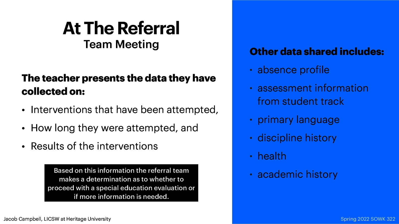 At The Referral Team Meeting The teacher presents the data they have collected on: • Interventions that have been attempted, • How long they were attempted, and • Results of the interventions Based on this information the referral team makes a determination as to whether to proceed with a special education evaluation or if more information is needed. f Jacob Campbell, LICSW at Heritage University Other data shared includes: • absence pro ile • assessment information from student track • primary language • discipline history • health • academic history Spring 2022 SOWK 322
