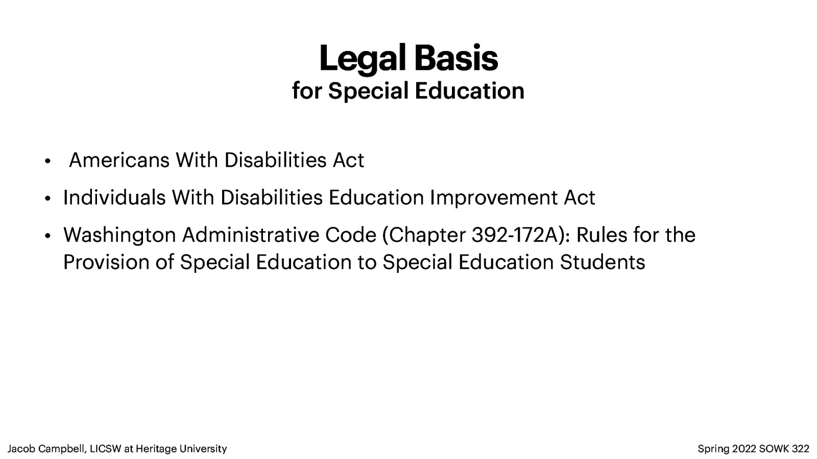 Legal Basis for Special Education • Americans With Disabilities Act • Individuals With Disabilities Education Improvement Act • Washington Administrative Code (Chapter 392-172A): Rules for the Provision of Special Education to Special Education Students Jacob Campbell, LICSW at Heritage University Spring 2022 SOWK 322
