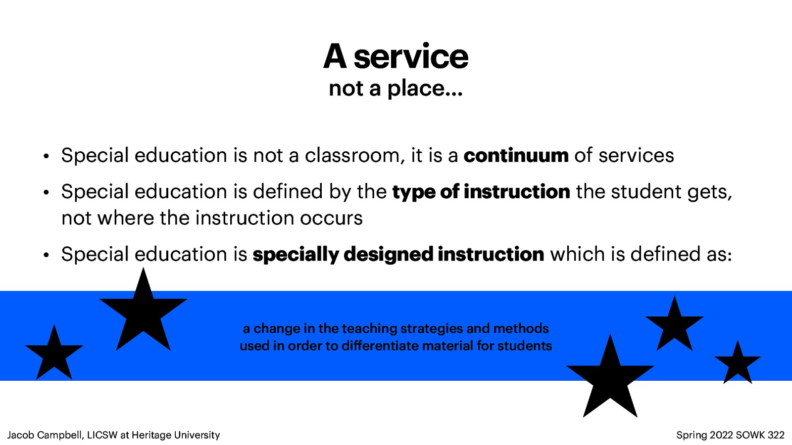 A service not a place… • Special education is not a classroom, it is a continuum of services • Special education is de ined by the type of instruction the student gets, not where the instruction occurs • Special education is specially designed instruction which is de ined as: a change in the teaching strategies and methods used in order to di erentiate material for students Spring 2022 SOWK 322 f f ff Jacob Campbell, LICSW at Heritage University
