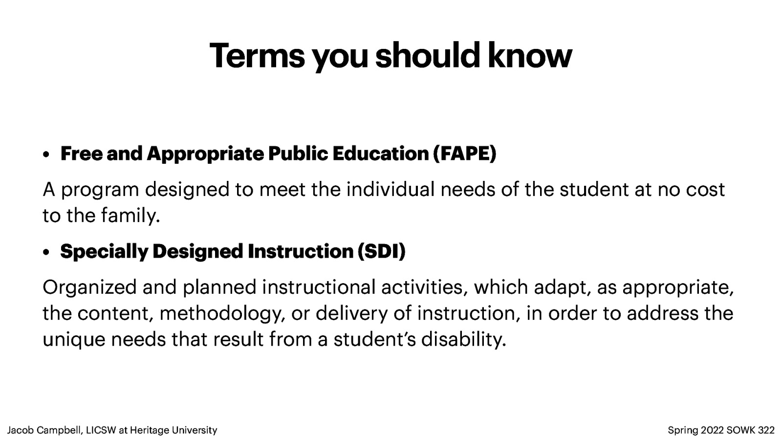 Terms you should know • Free and Appropriate Public Education (FAPE) A program designed to meet the individual needs of the student at no cost to the family. • Specially Designed Instruction (SDI) Organized and planned instructional activities, which adapt, as appropriate, the content, methodology, or delivery of instruction, in order to address the unique needs that result from a student’s disability. Jacob Campbell, LICSW at Heritage University Spring 2022 SOWK 322
