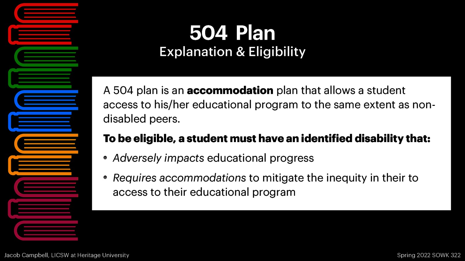 504 Plan Explanation & Eligibility A 504 plan is an accommodation plan that allows a student access to his/her educational program to the same extent as nondisabled peers. To be eligible, a student must have an identi ied disability that: Adversely impacts educational progress Requires accommodations to mitigate the inequity in their to access to their educational program Spring 2022 SOWK 322 f Jacob Campbell, LICSW at Heritage University
