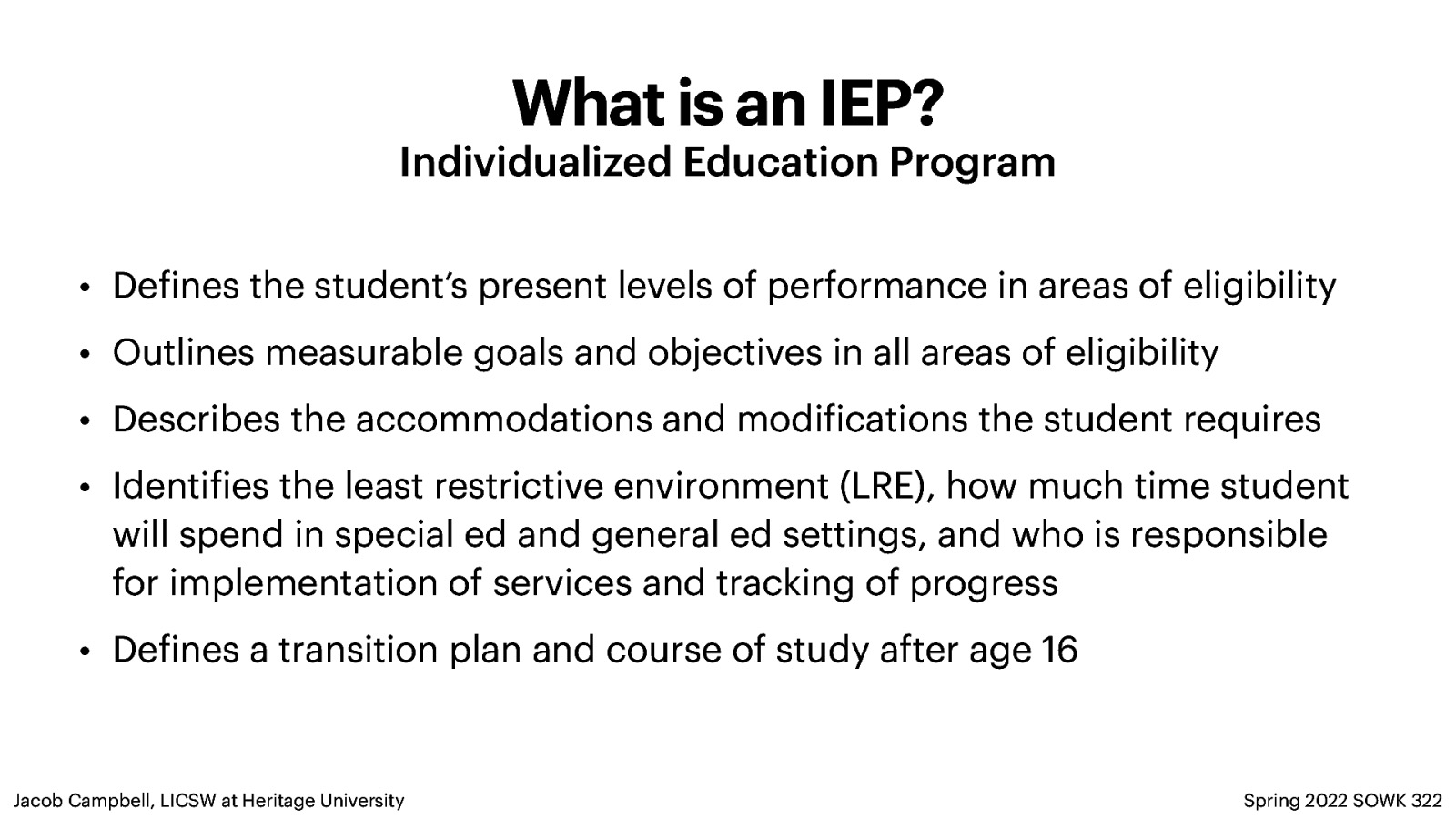 What is an IEP? Individualized Education Program • De ines the student’s present levels of performance in areas of eligibility • Outlines measurable goals and objectives in all areas of eligibility • Describes the accommodations and modi ications the student requires • Identi ies the least restrictive environment (LRE), how much time student will spend in special ed and general ed settings, and who is responsible for implementation of services and tracking of progress • De ines a transition plan and course of study after age 16 Spring 2022 SOWK 322 f f f f Jacob Campbell, LICSW at Heritage University
