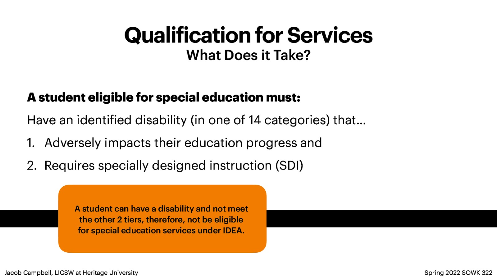 Quali ication for Services What Does it Take? A student eligible for special education must: Have an identi ied disability (in one of 14 categories) that… 1. Adversely impacts their education progress and 2. Requires specially designed instruction (SDI) A student can have a disability and not meet the other 2 tiers, therefore, not be eligible for special education services under IDEA. f f Jacob Campbell, LICSW at Heritage University Spring 2022 SOWK 322
