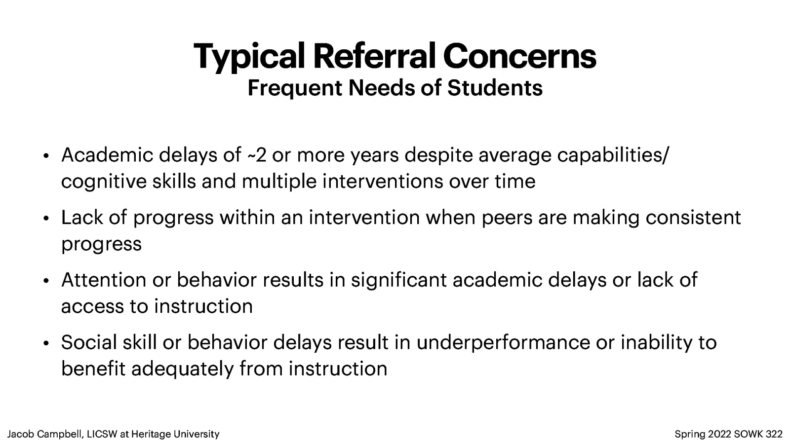 Typical Referral Concerns Frequent Needs of Students • Academic delays of ~2 or more years despite average capabilities/ cognitive skills and multiple interventions over time • Lack of progress within an intervention when peers are making consistent progress • Attention or behavior results in signi icant academic delays or lack of access to instruction • Social skill or behavior delays result in underperformance or inability to bene it adequately from instruction Spring 2022 SOWK 322 f f Jacob Campbell, LICSW at Heritage University
