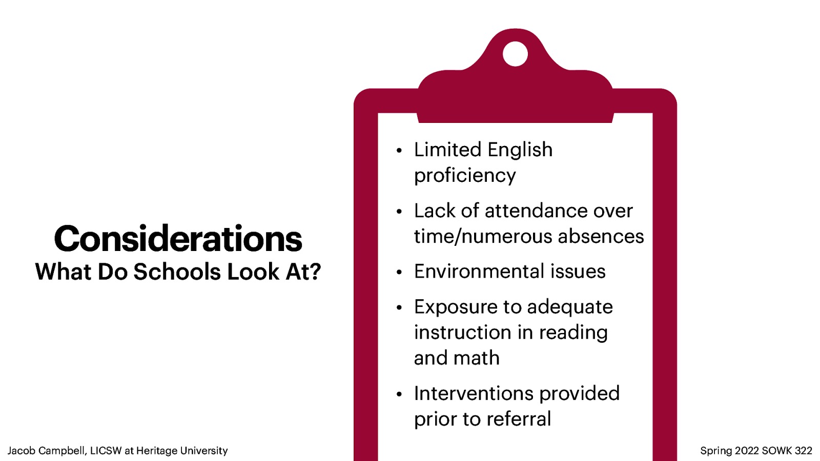 • Limited English pro iciency Considerations What Do Schools Look At? • Lack of attendance over time/numerous absences • Environmental issues • Exposure to adequate instruction in reading and math • Interventions provided prior to referral f Jacob Campbell, LICSW at Heritage University Spring 2022 SOWK 322
