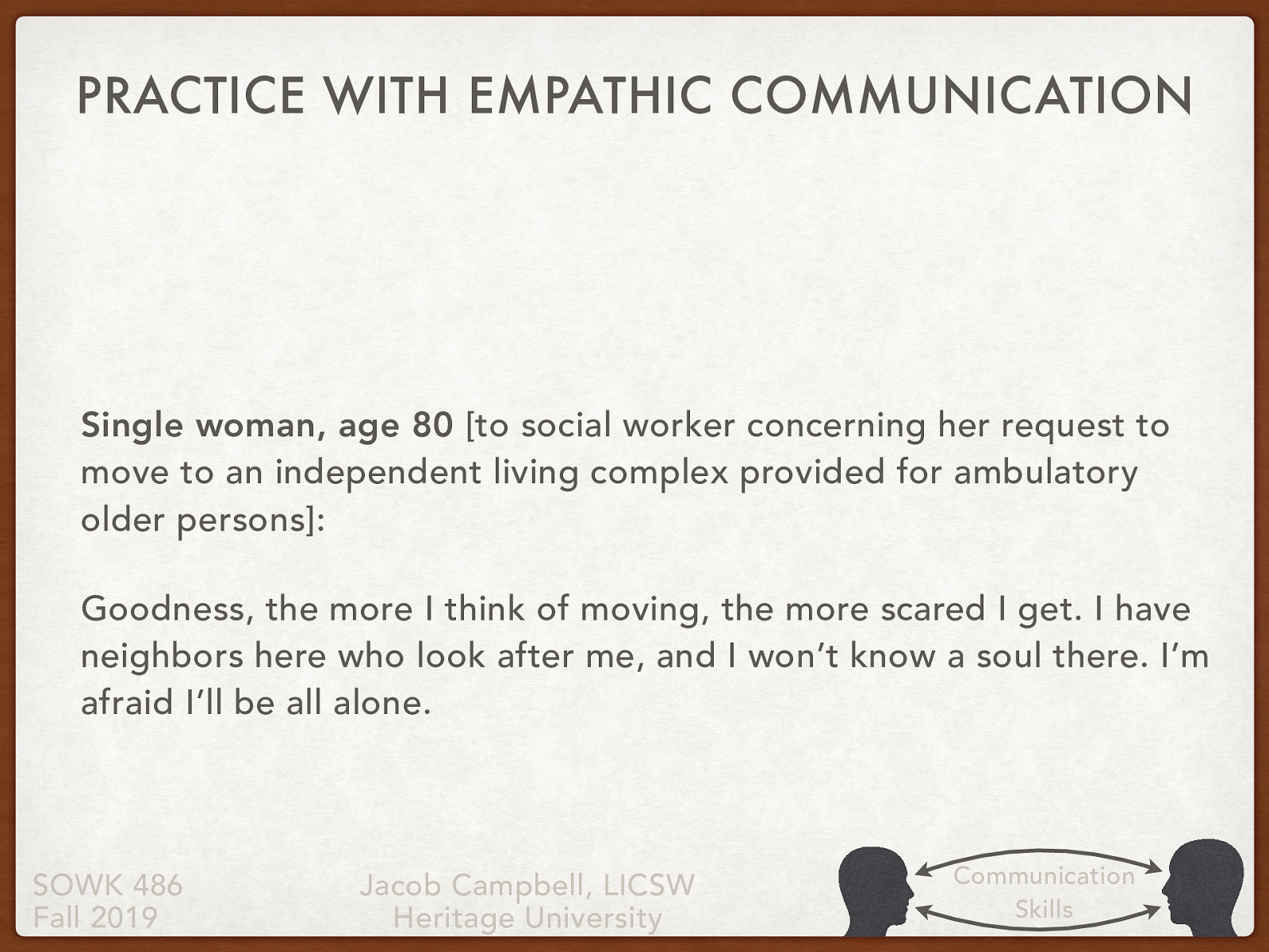 [Individual Activity] Read the statement below regarding the 80 year old woman. Come up with some possible empathetic responses that a social worker could do. [Partner Group Activity] Share your responses with a partner. Discuss with your partner what level you think your empathetic responses were Single woman, age 80 [to social worker concerning her request to move to an independent living complex provided for ambulatory older persons]: Goodness, the more I think of moving, the more scared I get. I have neighbors here who look after me, and I won’t know a soul there. I’m afraid I’ll be all alone.
