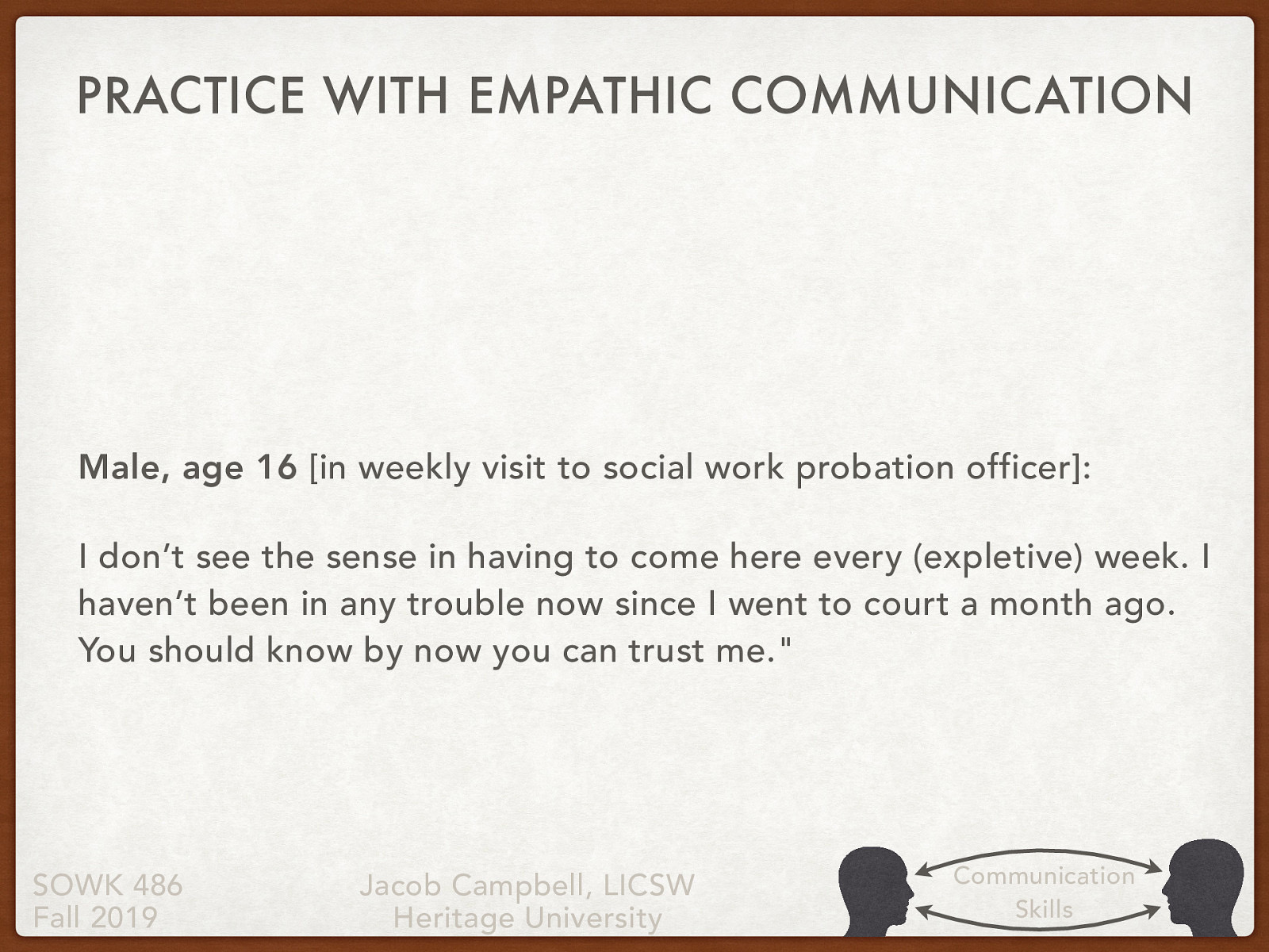 [Small Group Activity] Work in groups of 4 or 5 to review the statement about this 16 year old male client. Come up with some empathetic responses at each of the levels. Male, age 16 [in weekly visit to social work probation officer]: I don’t see the sense in having to come here every (expletive) week. I haven’t been in any trouble now since I went to court a month ago. You should know by now you can trust me.
