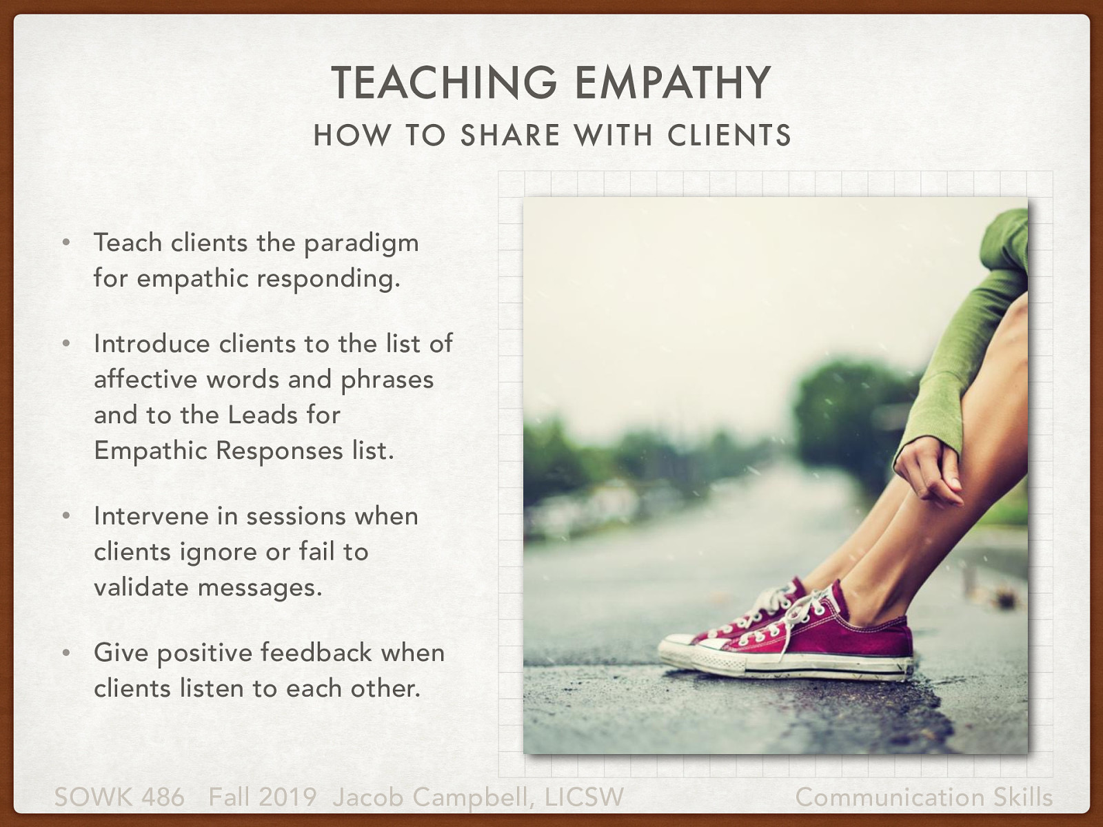  We often times think about empathy as being able to put ourselves into someone else’s shoes, but we must also think how we can teach our clients to put themselves into somebody  shoes.   An important task for the social worker involves teaching clients to respond emphatically. With respect to this role, social workers should consider taking the following actions:   Teach clients the paradigm for empathic responding. Introduce clients to the list of affective words and phrases and to the Leads for Empathic Responses list. Intervene in sessions when clients ignore or fail to validate messages. Give positive feedback when clients listen to each other. 
