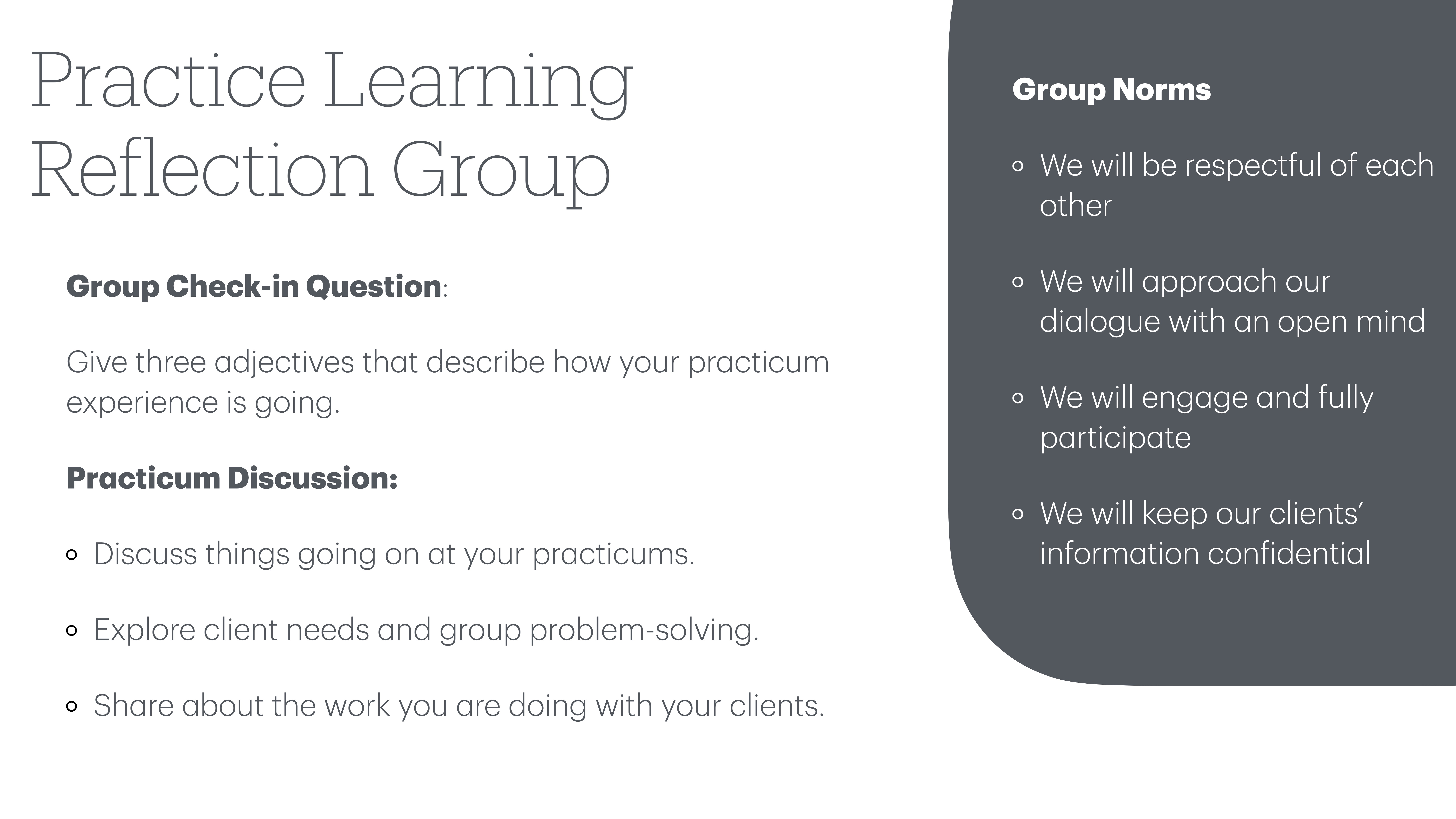 **Object:** Text slide  **Action:** Displays meeting agenda and guidelines  **Context:** Presentation setting**Text Transcription:***Practice Learning Reflection Group***Group Check-in Question:**- Give three adjectives that describe how your practicum experience is going.**Practicum Discussion:**- Discuss things going on at your practicums.- Explore client needs and group problem-solving.- Share about the work you are doing with your clients.**Group Norms:**- We will be respectful of each other.- We will approach our dialogue with an open mind.- We will engage and fully participate.- We will keep our clients’ information confidential.