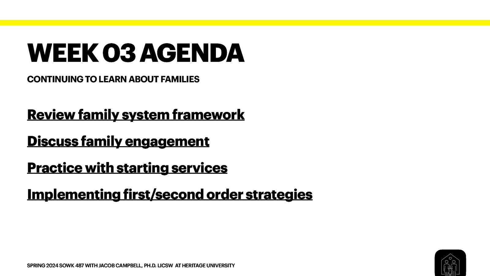 WEEK 03 AGENDA CONTINUING TO LEARN ABOUT FAMILIES Review family system framework Discuss family engagement Practice with starting services Implementing irst/second order strategies f SPRING 2024 SOWK 487 WITH JACOB CAMPBELL, PH.D. LICSW AT HERITAGE UNIVERSITY
