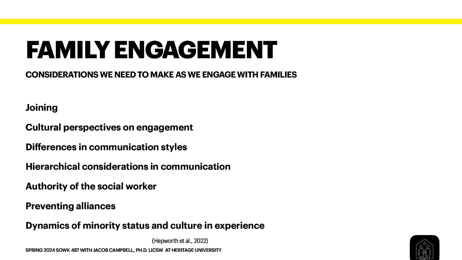 FAMILY ENGAGEMENT CONSIDERATIONS WE NEED TO MAKE AS WE ENGAGE WITH FAMILIES Joining Cultural perspectives on engagement Di erences in communication styles Hierarchical considerations in communication Authority of the social worker Preventing alliances Dynamics of minority status and culture in experience (Hepworth et al., 2022) ff SPRING 2024 SOWK 487 WITH JACOB CAMPBELL, PH.D. LICSW AT HERITAGE UNIVERSITY
