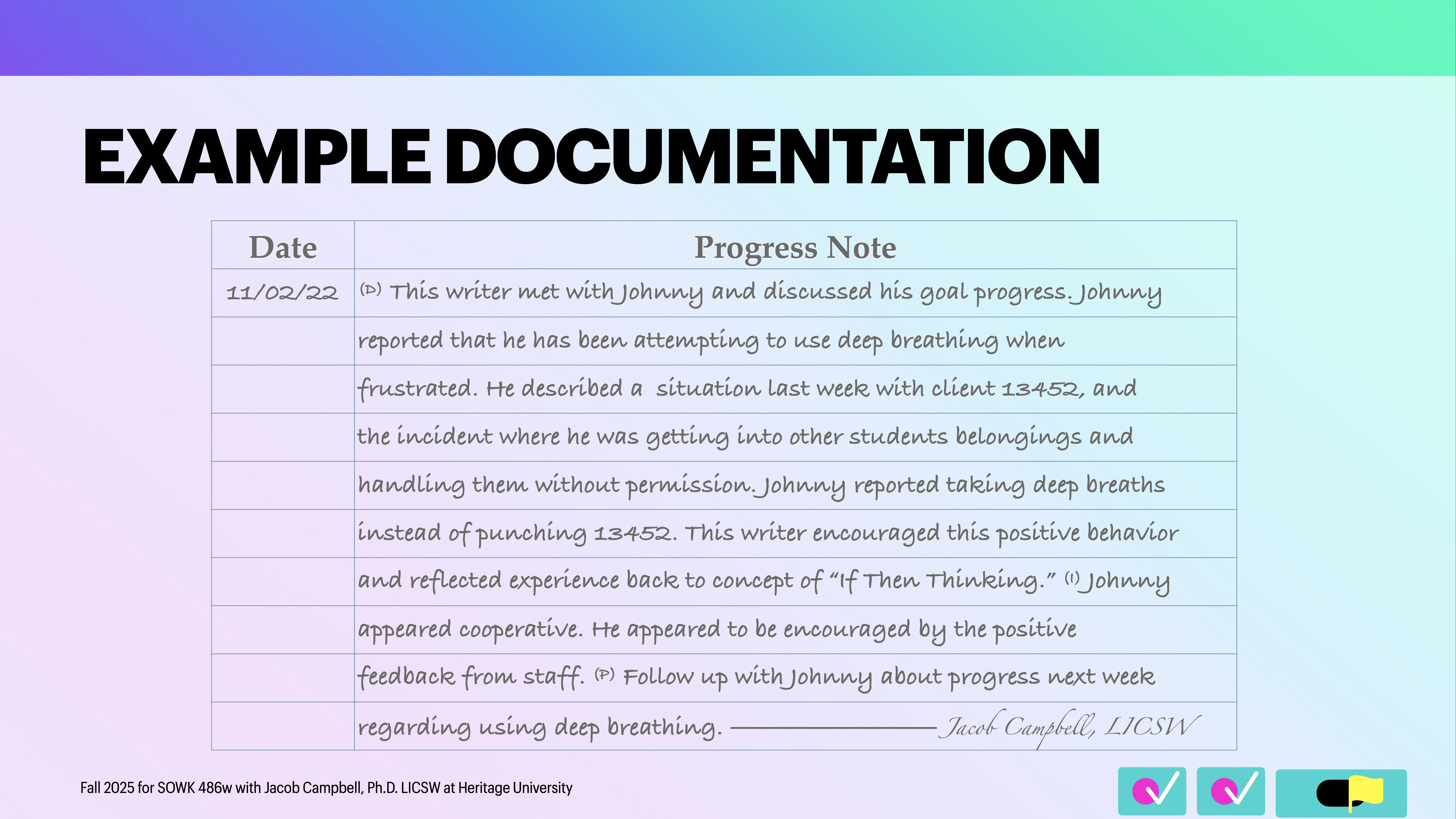 Object: A table labeled 'Progress Note.'Action: Describes a writer meeting with Johnny to discuss using deep breathing to manage frustration.Context: Text on a gradient background, part of a presentation titled 'EXAMPLE DOCUMENTATION.'Text: 'Date: 11/02/22Progress Note: (a) This writer met with Johnny and discussed his goal progress. Johnny reported that he has been attempting to use deep breathing when frustrated. He described a situation last week with client 13452, and the incident where he was getting into other students' belongings and handling them without permission. Johnny reported taking deep breaths instead of punching 13452. This writer encouraged this positive behavior and reflected experience back to concept of “If-Then Thinking.” :) Johnny appeared cooperative. He appeared to be encouraged by the positive feedback from staff.  Follow up with Johnny about progress next week regarding using deep breathing.''Jacob Campbell, LICSWFall 2023 for SOCW 496w with Jacob Campbell, Ph.D. LICSW at Heritage University'