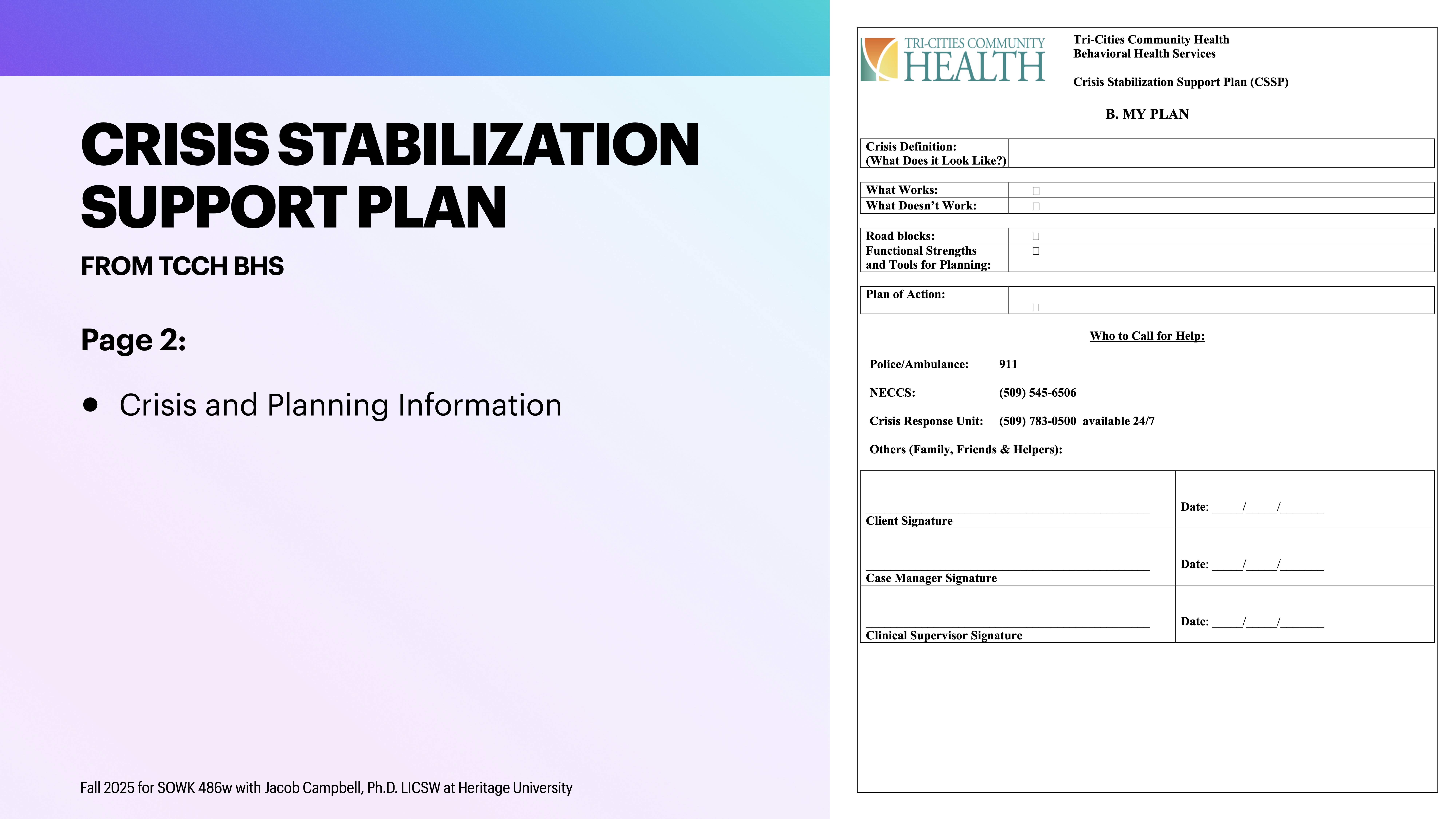 **Object:** Crisis Stabilization Support Plan document  **Action:** Displayed on a presentation slide  **Context:** Includes contact information, sections for crisis details, strengths, and planning. Text mentions 'FROM TCCH BHS' and 'Crisis and Planning Information.' Bottom note: 'Fall 2025 for SOWK 480w with Jacob Campbell.'**Important Text:**1. 'CRISIS STABILIZATION SUPPORT PLAN FROM TCCH BHS'2. 'Page 2: Crisis and Planning Information'3. 'Crisis Definition, What Works, What Doesn't Work'4. 'Plan for Action, Who to Call for Help'5. Contacts: 911, NECCS: (509) 546-0445, Crisis Response: (509) 783-05006. Signature lines for Client, Case Manager, and Supervisor.7. Note: 'Fall 2025 for SOWK 480w with Jacob Campbell, Ph.D. LICSW at Heritage University'