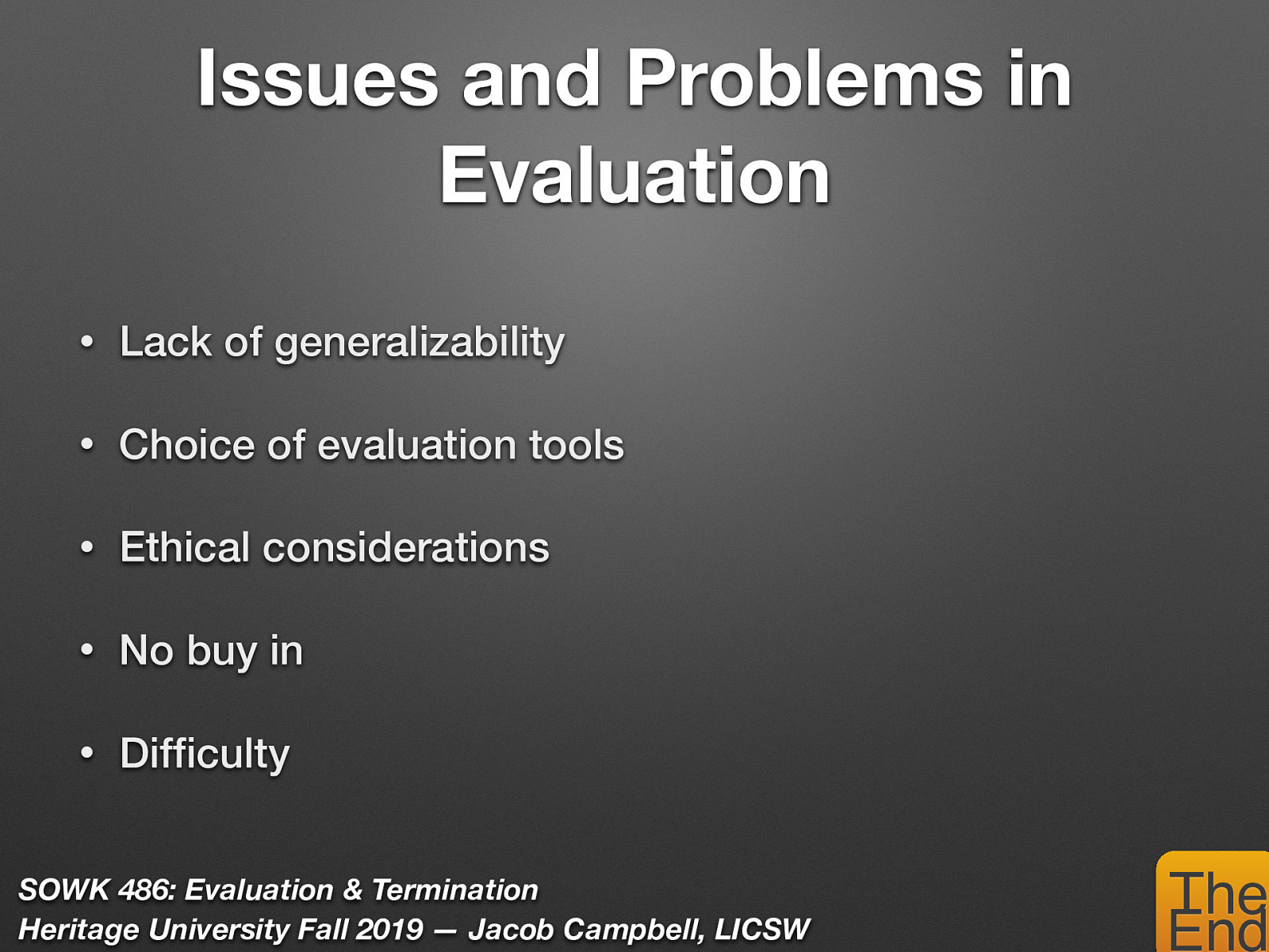   Lack of generalizability: One successful program may not necessarily be general to implement with other groups. Interventions that are effective for one client may not work as well for others. Wrong choice of evaluation tools.  Ethical considerations: It is important to always involve clients in the evaluation process.  Doing research on clients without informing them is ethically wrong.  No Buy in: Staff distrust of evaluation, they may feel they are being criticized or condemned.  Difficulty: Clients may find the process overly time-consuming or intrusive. 
