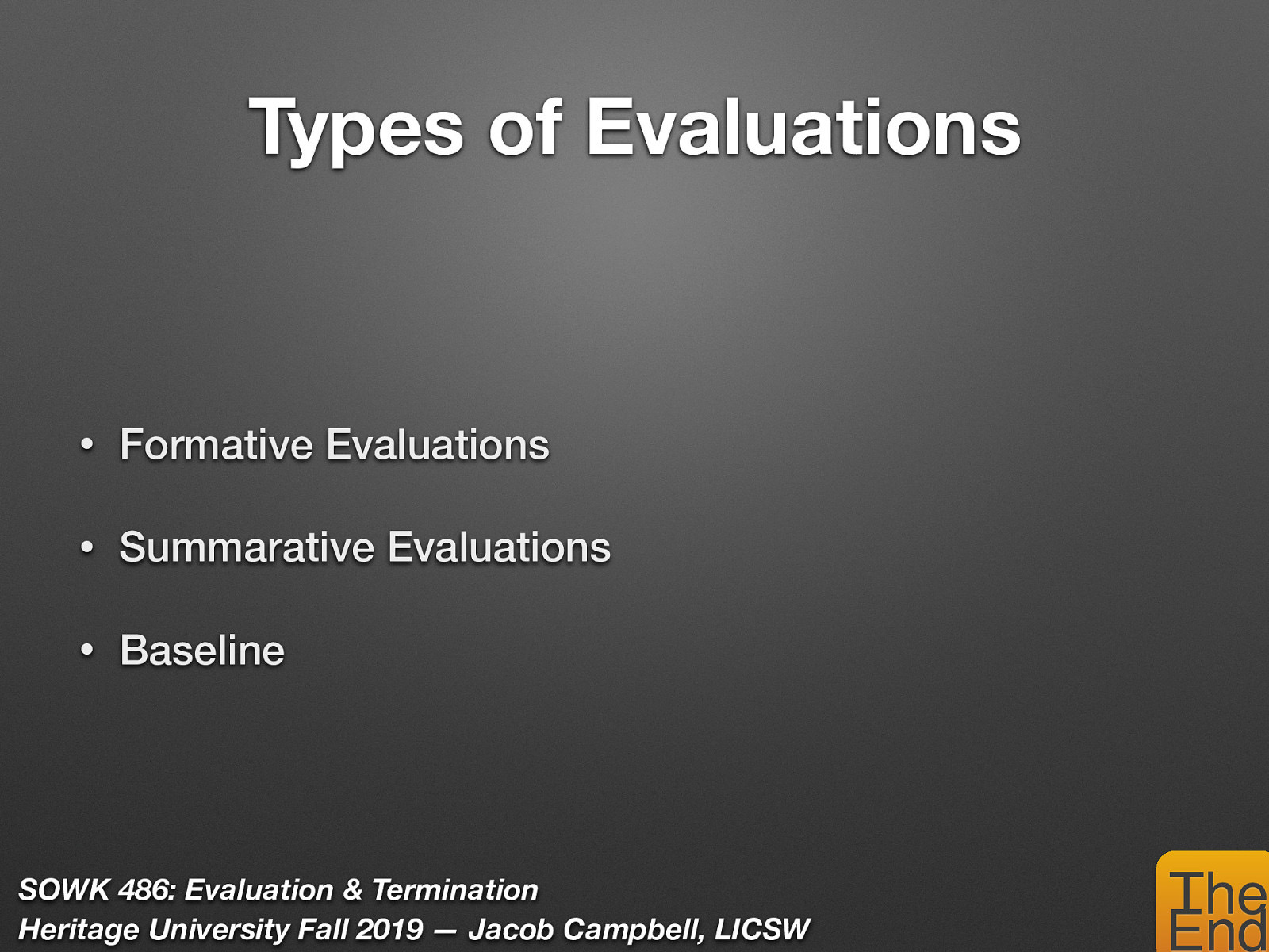  There are a number of types of evaluations…    Formative Evaluations: assess the adequacy or amount of effort directed at solving a client systems problem and gathering data during the actual intervention (i.e. teacher evaluations).  Summarative Evaluations: an evaluation that takes place after completing the planned change process (i.e. end of semester examinations).  Baseline: is a measure of the frequency, intensity, or duration of a behavior. 
