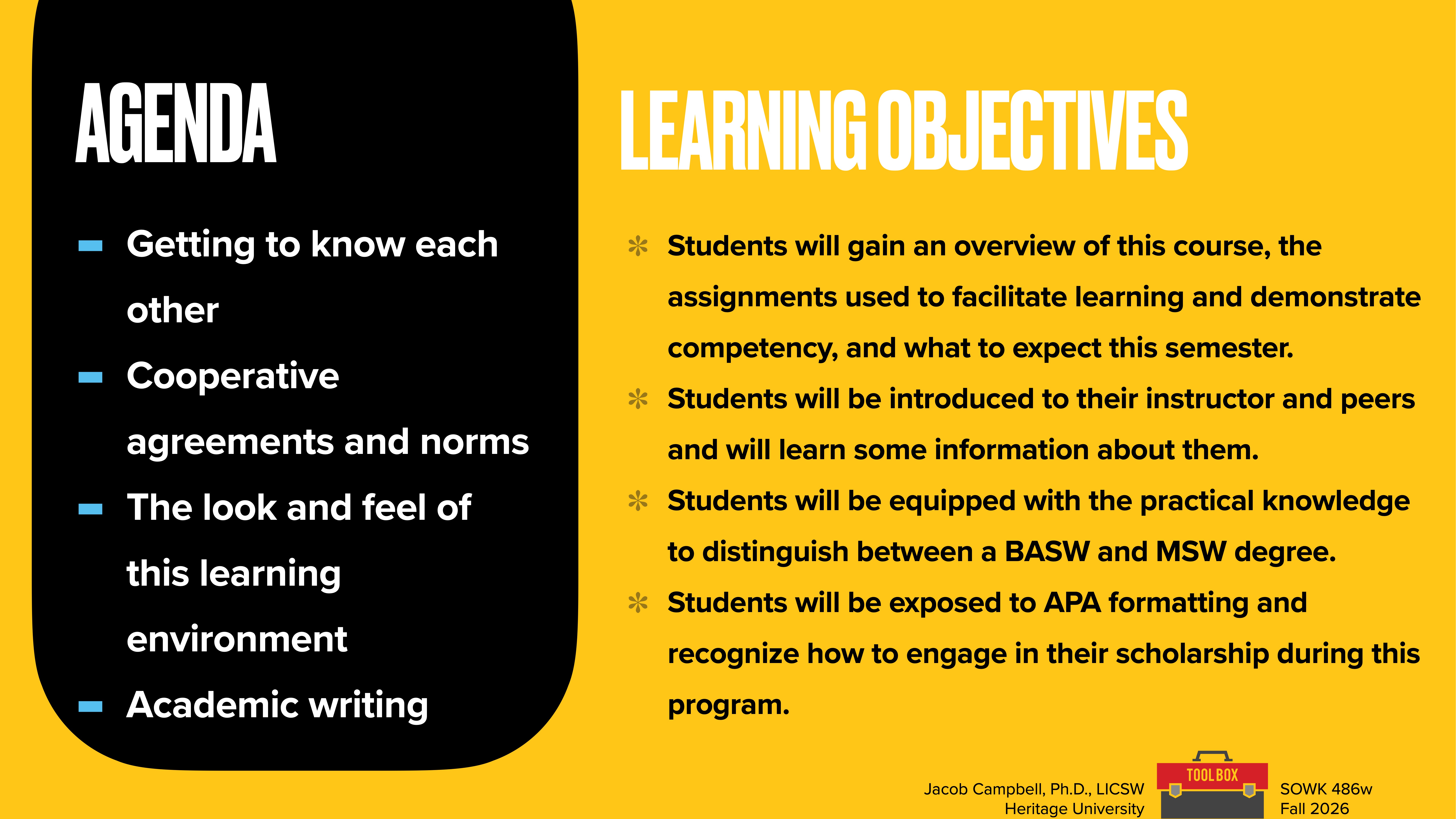 **Object:** Presentation slide  **Action:** Lists agenda and learning objectives  **Context:** Academic environment**Text:****Agenda:**- Getting to know each other- Cooperative agreements and norms- The look and feel of this learning environment- Academic writing**Learning Objectives:**- Students will gain an overview of this course, the assignments used to facilitate learning and demonstrate competency, and what to expect this semester.- Students will be introduced to their instructor and peers and will learn some information about them.- Students will be equipped with the practical knowledge to distinguish between a BASW and MSW degree.- Students will be exposed to APA formatting and recognize how to engage in their scholarship during this program.Jacob Campbell, Ph.D., LICSW  Heritage University  SOWK 486w  Fall 2026