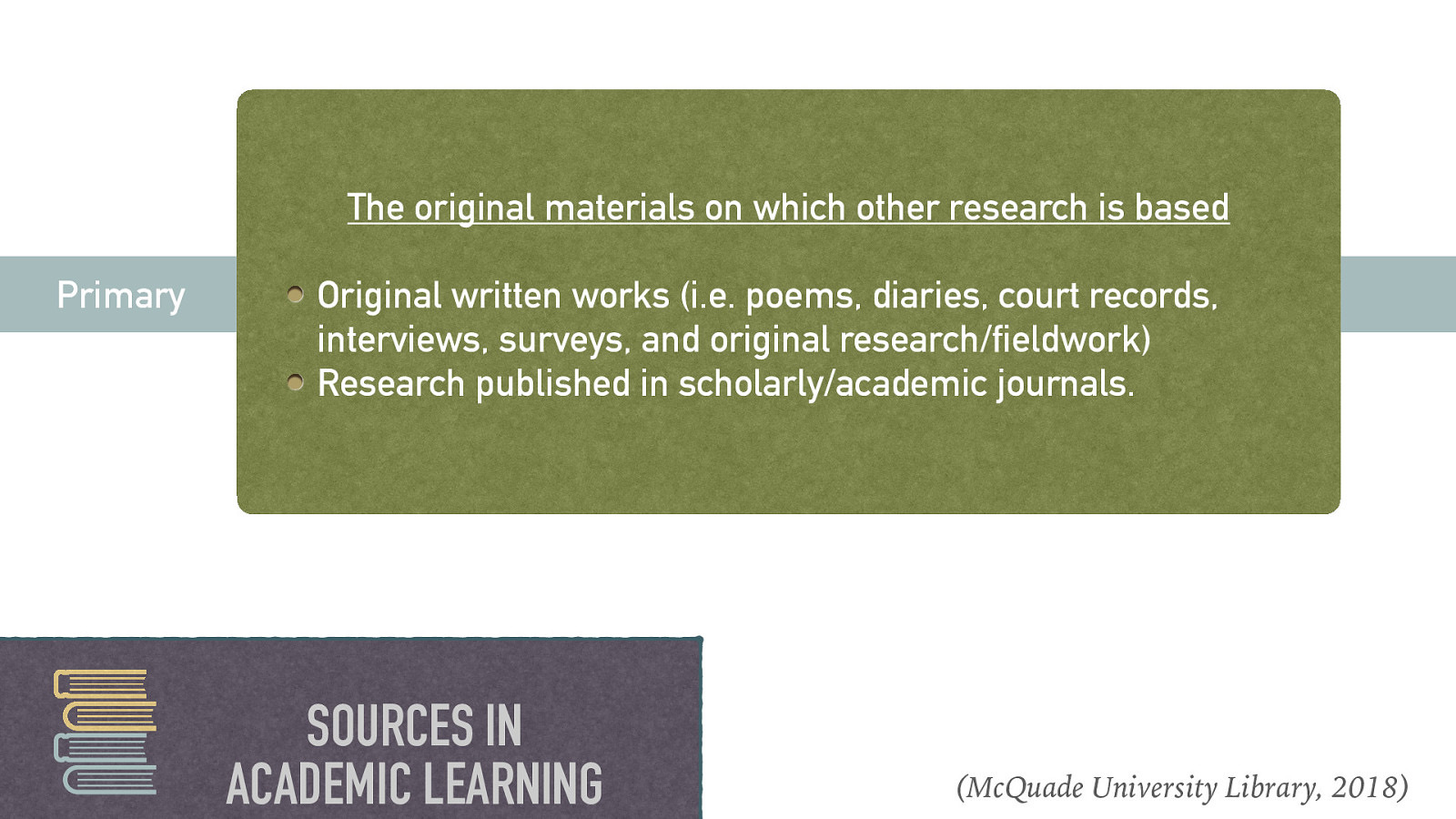 The original materials on which other research is based Primary Original written works (i.e. poems, diaries, court records, interviews, surveys, and original research/fieldwork) Research published in scholarly/academic journals. SOURCES IN ACADEMIC LEARNING (McQuade University Library, 2018)
