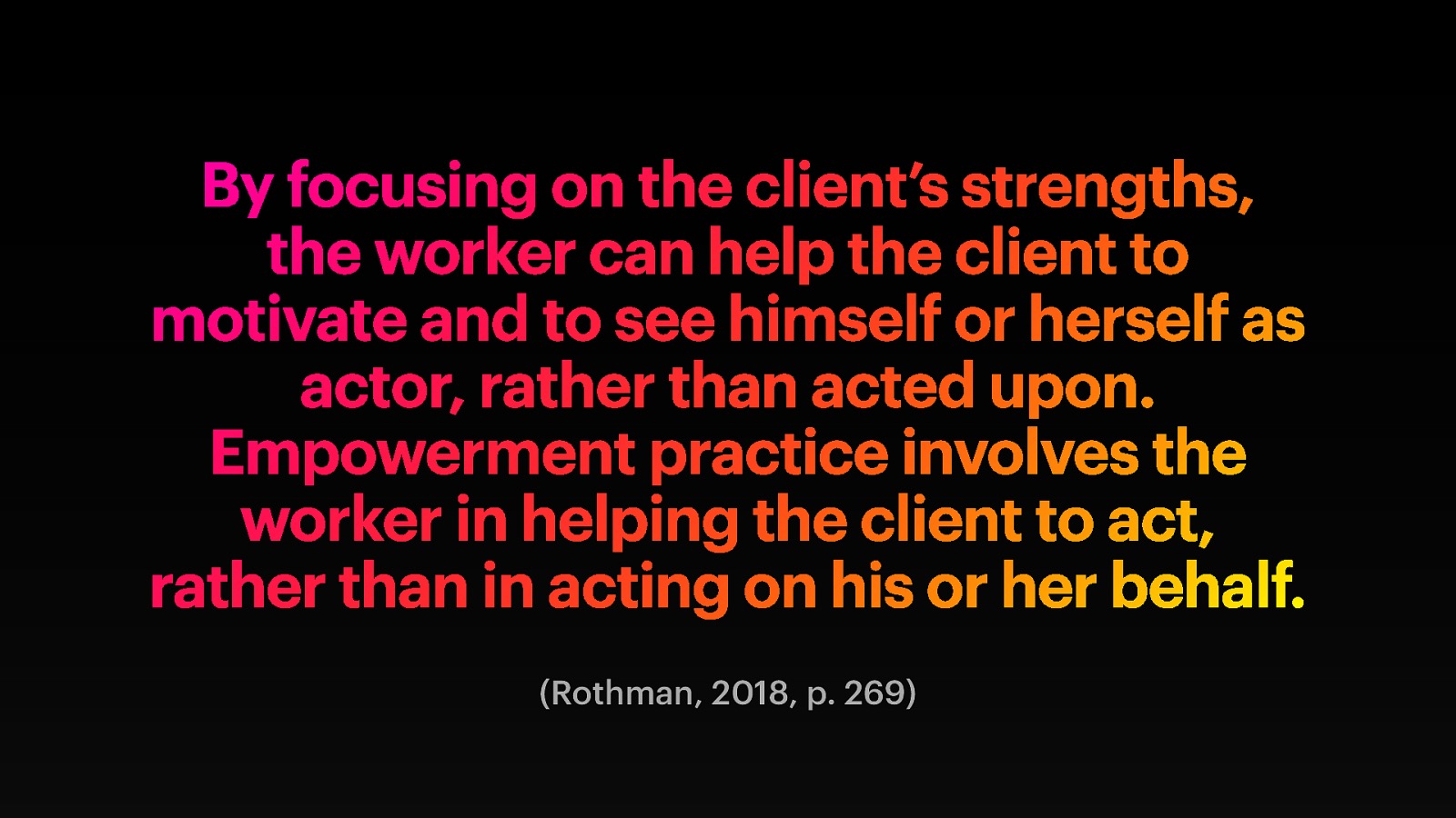 By focusing on the client’s strengths, the worker can help the client to motivate and to see himself or herself as actor, rather than acted upon. Empowerment practice involves the worker in helping the client to act, rather than in acting on his or her behalf. (Rothman, 2018, p. 269)
