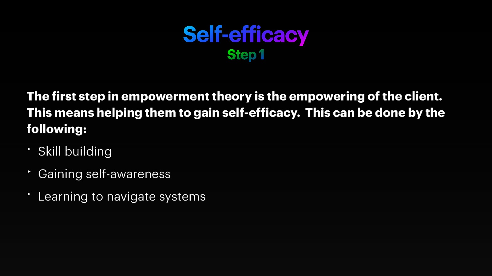 Self-ef icacy Step 1 The irst step in empowerment theory is the empowering of the client. This means helping them to gain self-ef icacy. This can be done by the following: ‣ Skill building ‣ Gaining self-awareness f f f ‣ Learning to navigate systems
