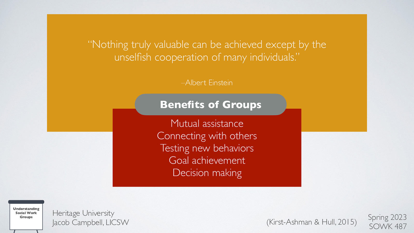 “Nothing truly valuable can be achieved except by the unsel sh cooperation of many individuals.” –Albert Einstein Bene ts of Groups Mutual assistance Connecting with others Testing new behaviors Goal achievement Decision making fi fi Understanding Social Work Groups Heritage University Jacob Campbell, LICSW (Kirst-Ashman & Hull, 2015) Spring 2023 SOWK 487
