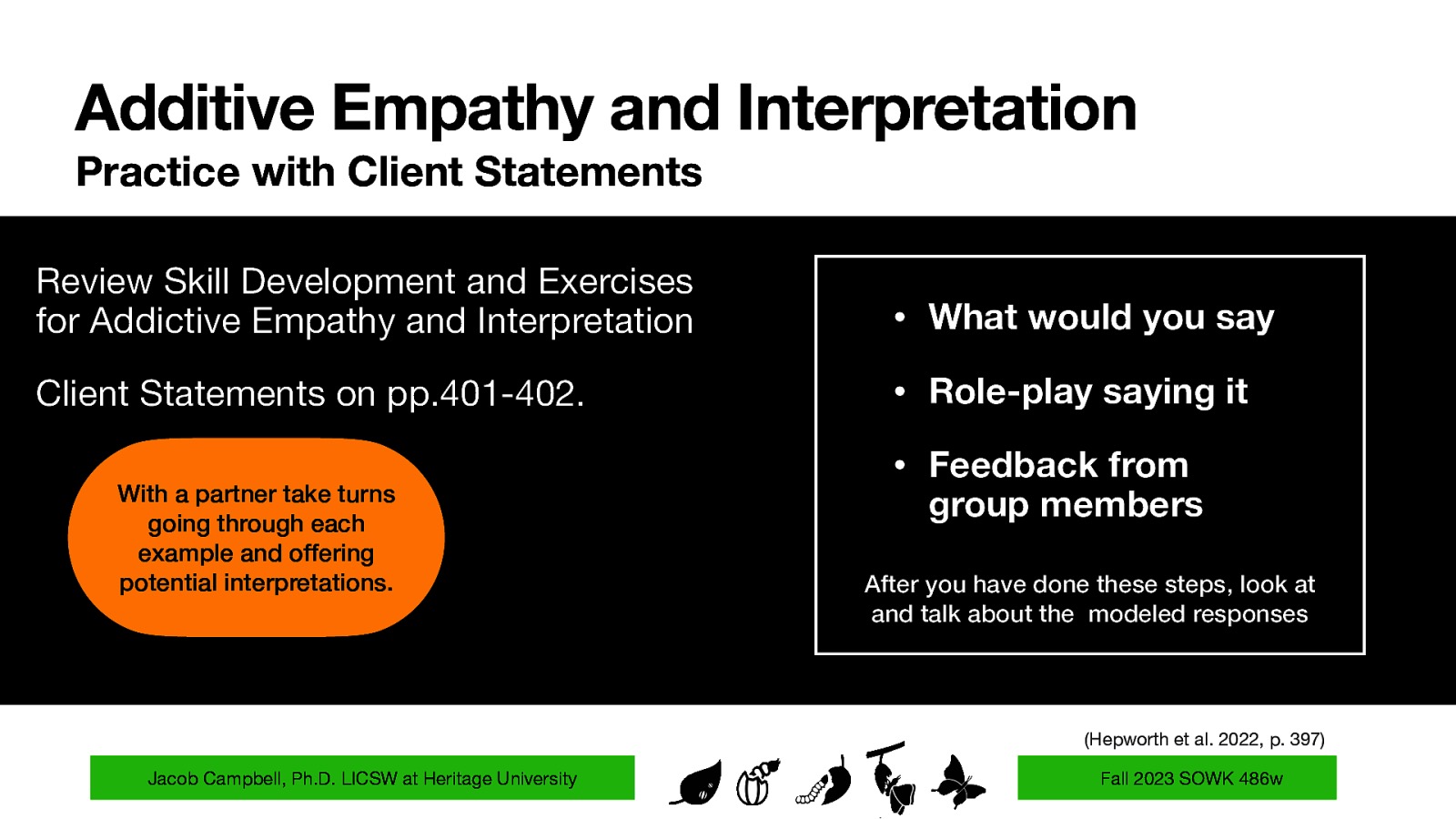 Additive Empathy and Interpretation Practice with Client Statements Review Skill Development and Exercises for Addictive Empathy and Interpretation • What would you say Client Statements on pp.401-402. • Role-play saying it With a partner take turns going through each example and offering potential interpretations. • Feedback from group members After you have done these steps, look at and talk about the modeled responses (Hepworth et al. 2022, p. 397) Jacob Campbell, Ph.D. LICSW at Heritage University Fall 2023 SOWK 486w
