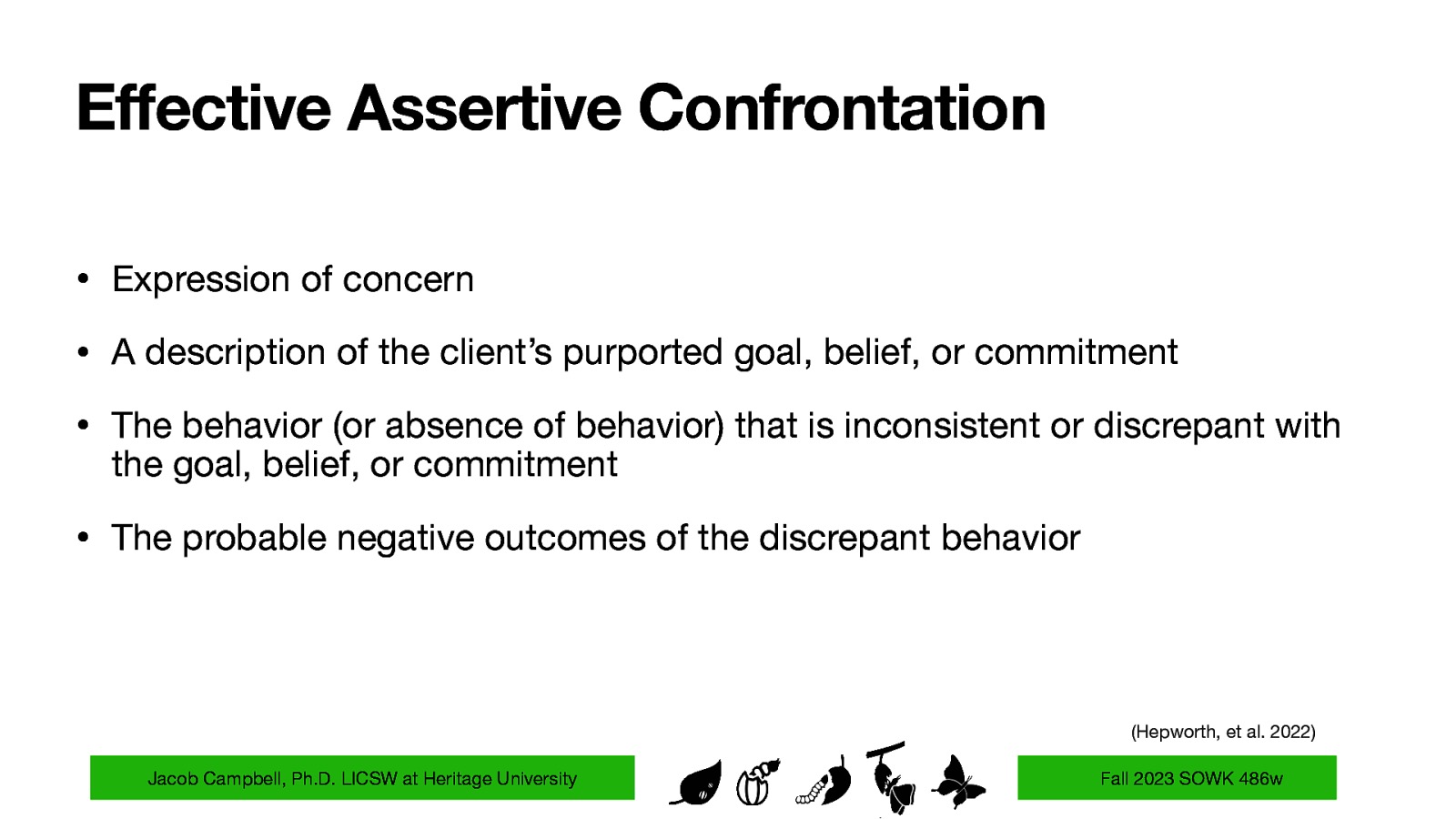 Effective Assertive Confrontation • Expression of concern • A description of the client’s purported goal, belief, or commitment • The behavior (or absence of behavior) that is inconsistent or discrepant with the goal, belief, or commitment • The probable negative outcomes of the discrepant behavior (Hepworth, et al. 2022) Jacob Campbell, Ph.D. LICSW at Heritage University Fall 2023 SOWK 486w
