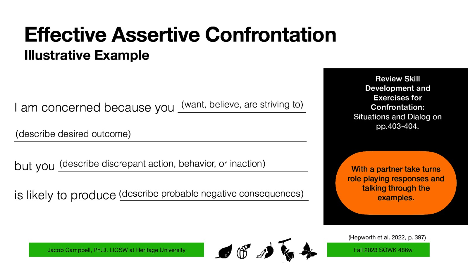 Effective Assertive Confrontation Illustrative Example I am concerned because you (want, believe, are striving to) _____________________ (describe desired outcome) ________________________________________________ (describe discrepant action, behavior, or inaction) but you _________________________________________ probable negative consequences) is likely to produce (describe _______________________________ Review Skill Development and Exercises for Confrontation: Situations and Dialog on pp.403-404. With a partner take turns role playing responses and talking through the examples. (Hepworth et al. 2022, p. 397) Jacob Campbell, Ph.D. LICSW at Heritage University Fall 2023 SOWK 486w
