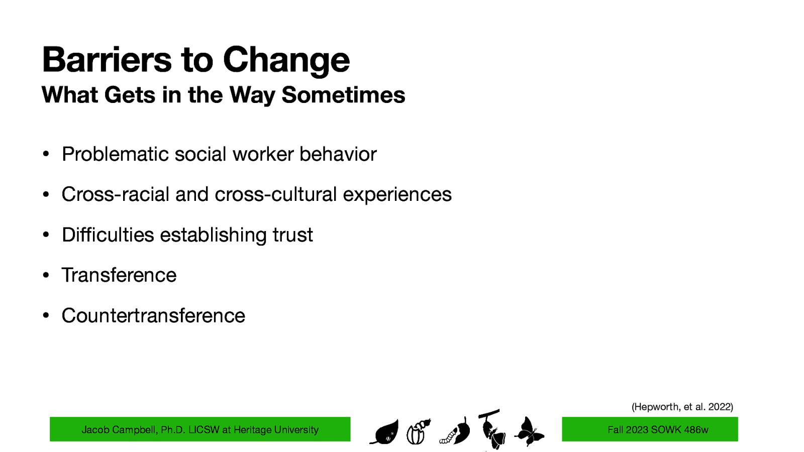 Barriers to Change What Gets in the Way Sometimes • Problematic social worker behavior • Cross-racial and cross-cultural experiences • Di culties establishing trust • Transference • Countertransference (Hepworth, et al. 2022) ffi Jacob Campbell, Ph.D. LICSW at Heritage University Fall 2023 SOWK 486w
