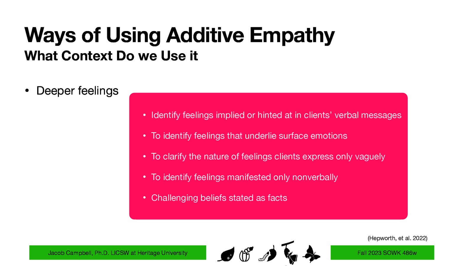 Ways of Using Additive Empathy What Context Do we Use it • Deeper feelings • Identify feelings implied or hinted at in clients’ verbal messages • To identify feelings that underlie surface emotions • To clarify the nature of feelings clients express only vaguely • To identify feelings manifested only nonverbally • Challenging beliefs stated as facts (Hepworth, et al. 2022) Jacob Campbell, Ph.D. LICSW at Heritage University Fall 2023 SOWK 486w
