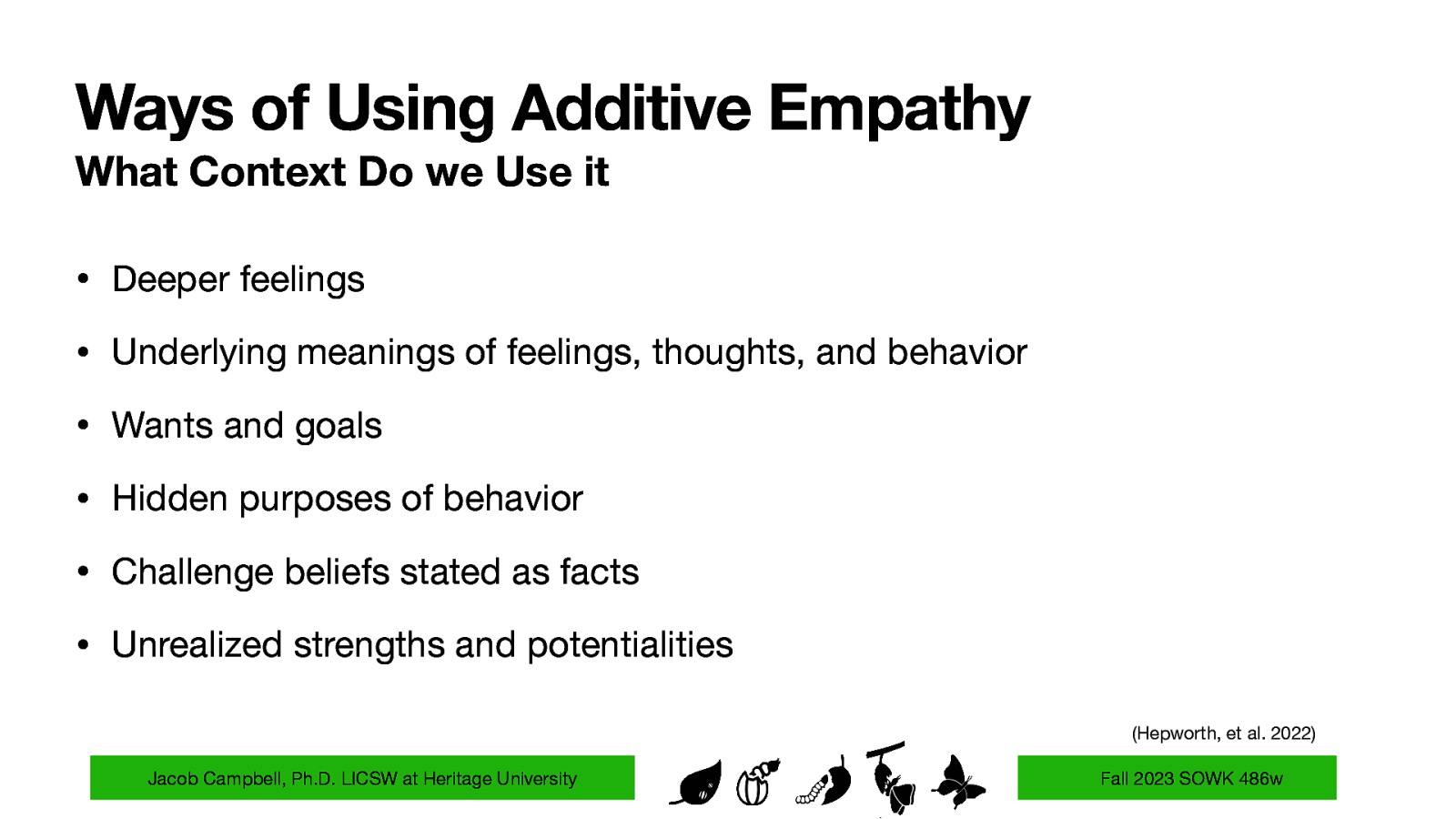 Ways of Using Additive Empathy What Context Do we Use it • Deeper feelings • Underlying meanings of feelings, thoughts, and behavior • Wants and goals • Hidden purposes of behavior • Challenge beliefs stated as facts • Unrealized strengths and potentialities (Hepworth, et al. 2022) Jacob Campbell, Ph.D. LICSW at Heritage University Fall 2023 SOWK 486w
