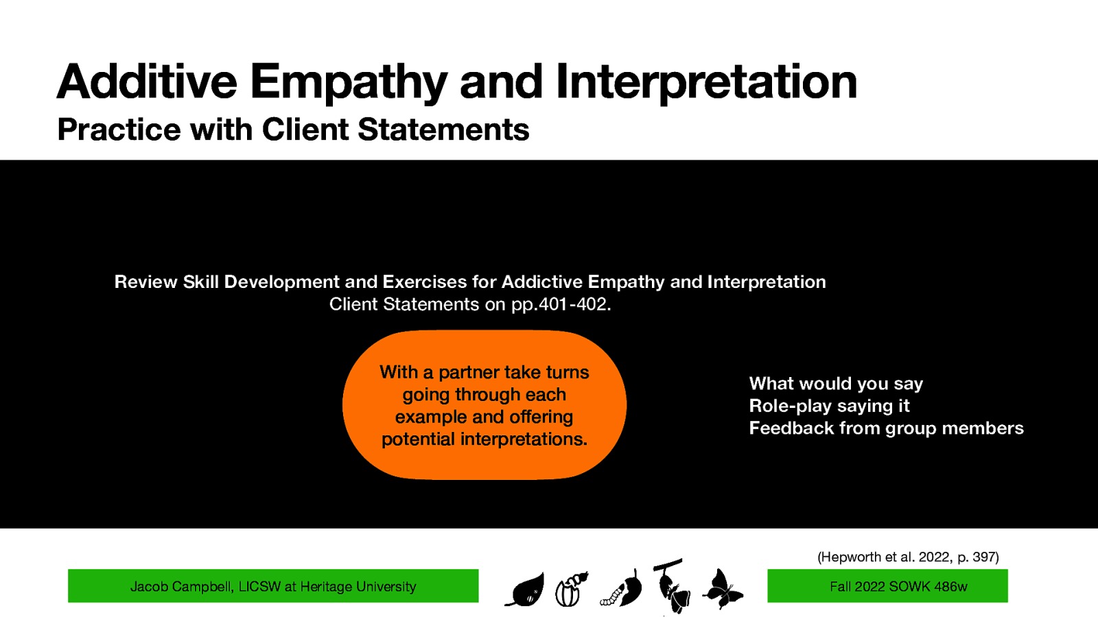 Additive Empathy and Interpretation Practice with Client Statements Review Skill Development and Exercises for Addictive Empathy and Interpretation Client Statements on pp.401-402. With a partner take turns going through each example and offering potential interpretations. What would you say Role-play saying it Feedback from group members (Hepworth et al. 2022, p. 397) Jacob Campbell, LICSW at Heritage University Fall 2022 SOWK 486w
