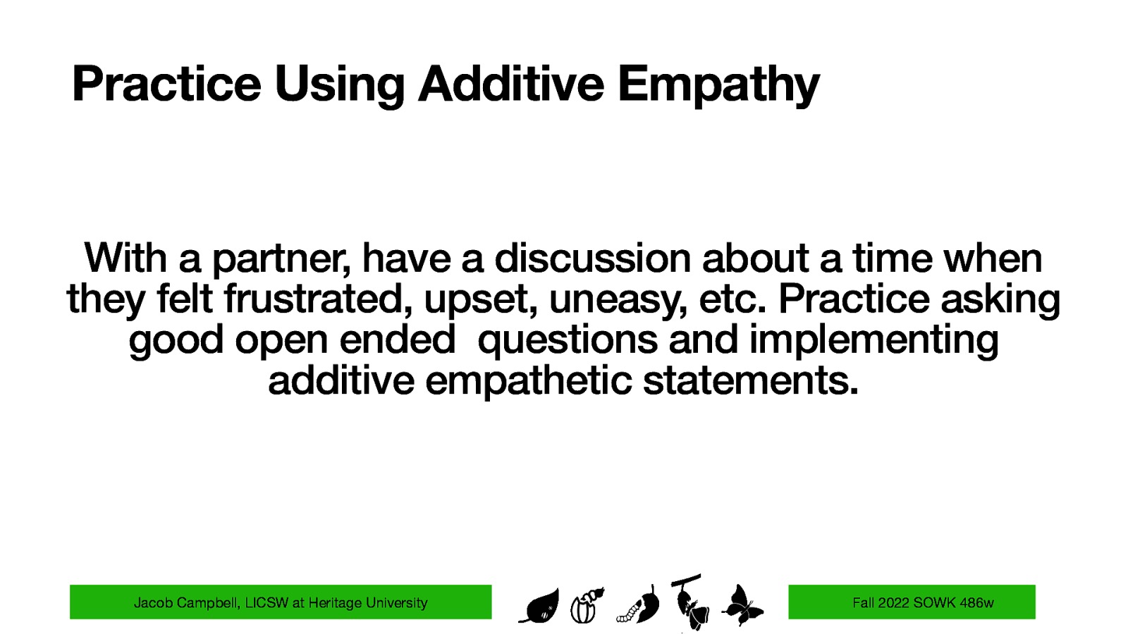 Practice Using Additive Empathy With a partner, have a discussion about a time when they felt frustrated, upset, uneasy, etc. Practice asking good open ended questions and implementing additive empathetic statements. Jacob Campbell, LICSW at Heritage University Fall 2022 SOWK 486w
