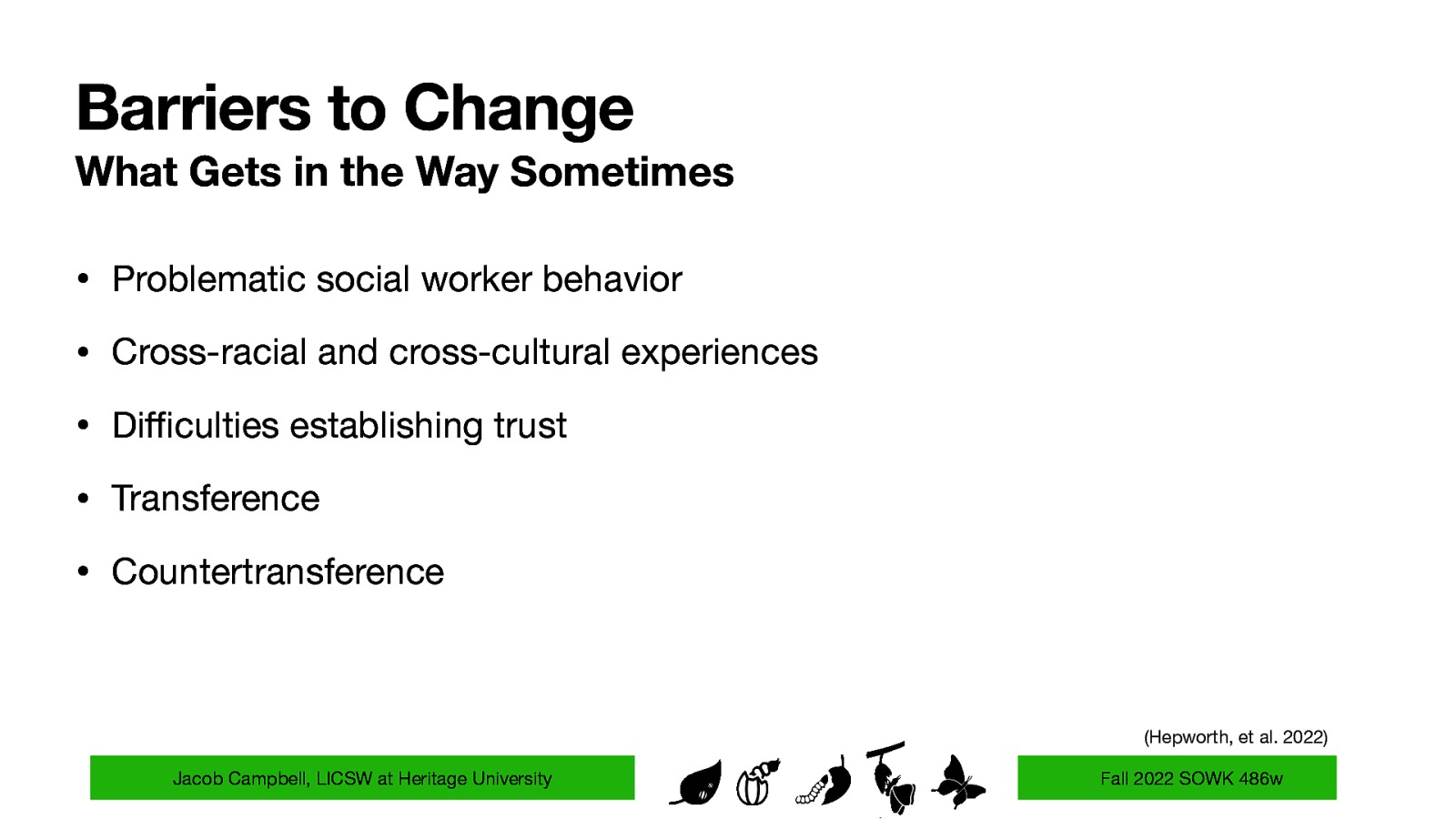 Barriers to Change What Gets in the Way Sometimes • Problematic social worker behavior • Cross-racial and cross-cultural experiences • Di culties establishing trust • Transference • Countertransference (Hepworth, et al. 2022) ffi Jacob Campbell, LICSW at Heritage University Fall 2022 SOWK 486w
