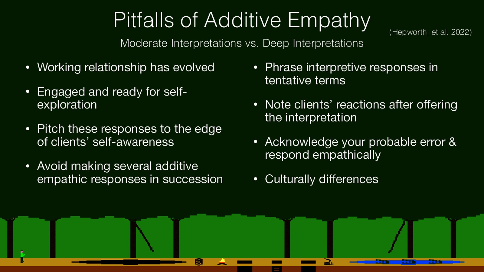 Pitfalls of Additive Empathy (Hepworth, et al. 2022) Moderate Interpretations vs. Deep Interpretations • Working relationship has evolved • Engaged and ready for selfexploration • Pitch these responses to the edge of clients’ self-awareness • Avoid making several additive ff ff empathic responses in succession • Phrase interpretive responses in tentative terms • Note clients’ reactions after o ering the interpretation • Acknowledge your probable error & respond empathically • Culturally di erences
