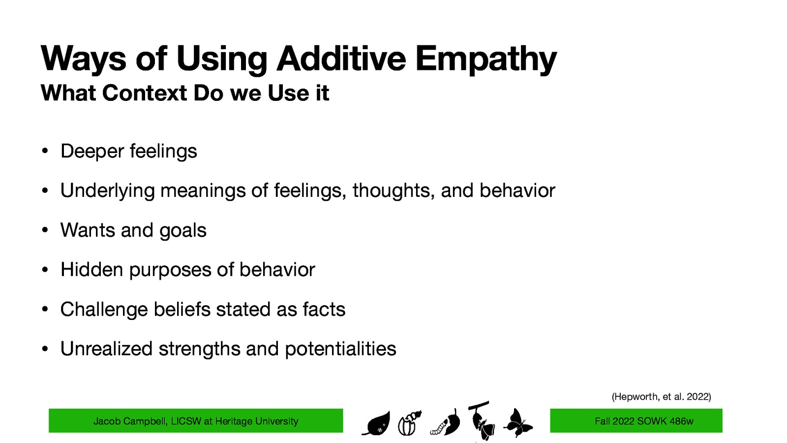 Ways of Using Additive Empathy What Context Do we Use it • Deeper feelings • Underlying meanings of feelings, thoughts, and behavior • Wants and goals • Hidden purposes of behavior • Challenge beliefs stated as facts • Unrealized strengths and potentialities (Hepworth, et al. 2022) Jacob Campbell, LICSW at Heritage University Fall 2022 SOWK 486w
