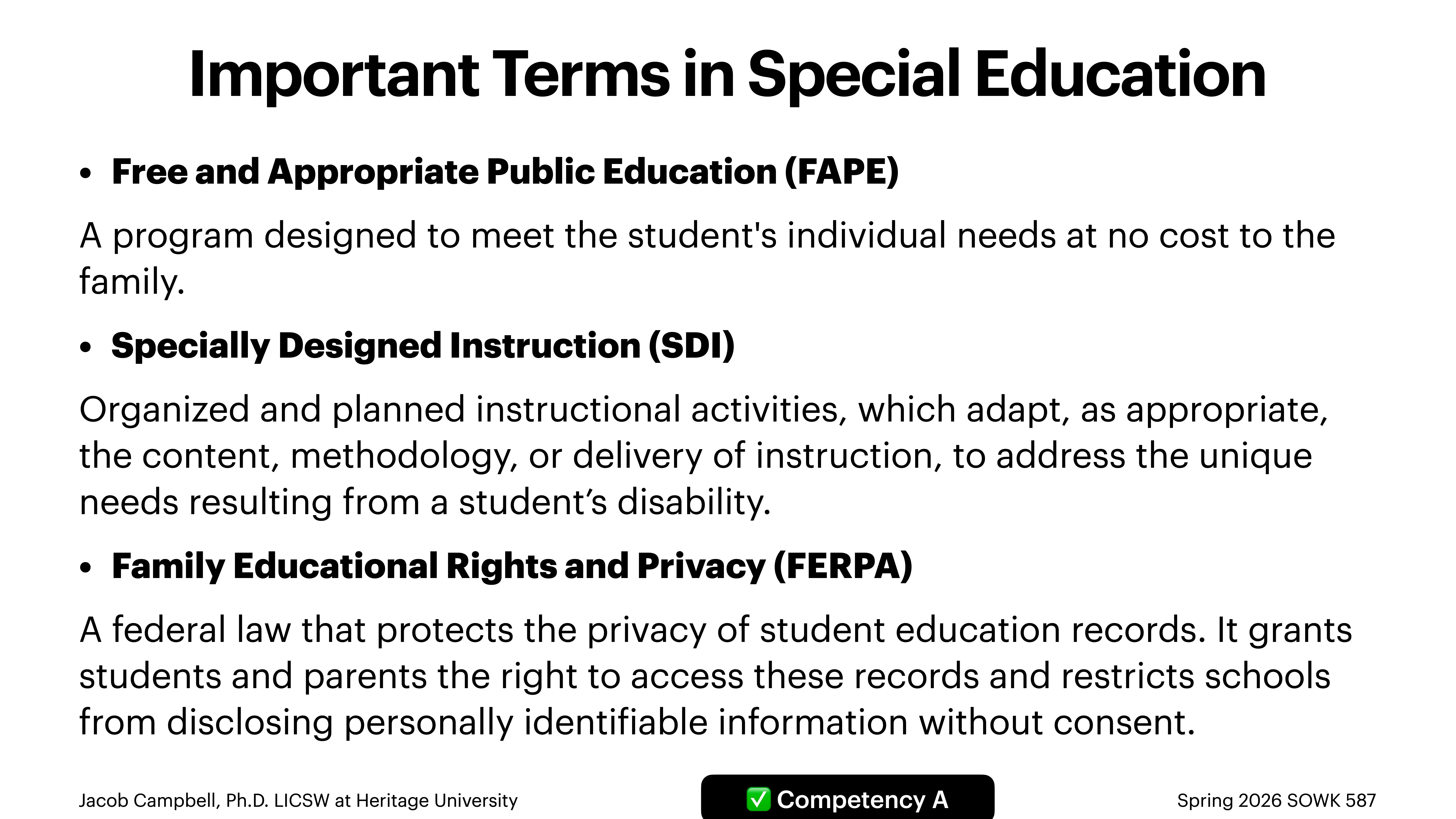 **Slide Title:** Important Terms in Special Education**Content:**- **Free and Appropriate Public Education (FAPE):** Programs to meet students' individual needs at no cost.  - **Specially Designed Instruction (SDI):** Customized instructional activities for disability-related needs.  - **Family Educational Rights and Privacy (FERPA):** Law protecting student education records privacy; grants access rights to students/parents and limits information disclosure.**Footer:** Jacob Campbell, Ph.D. LICSW at Heritage University | Competency A | Spring 2026 SOWK 587