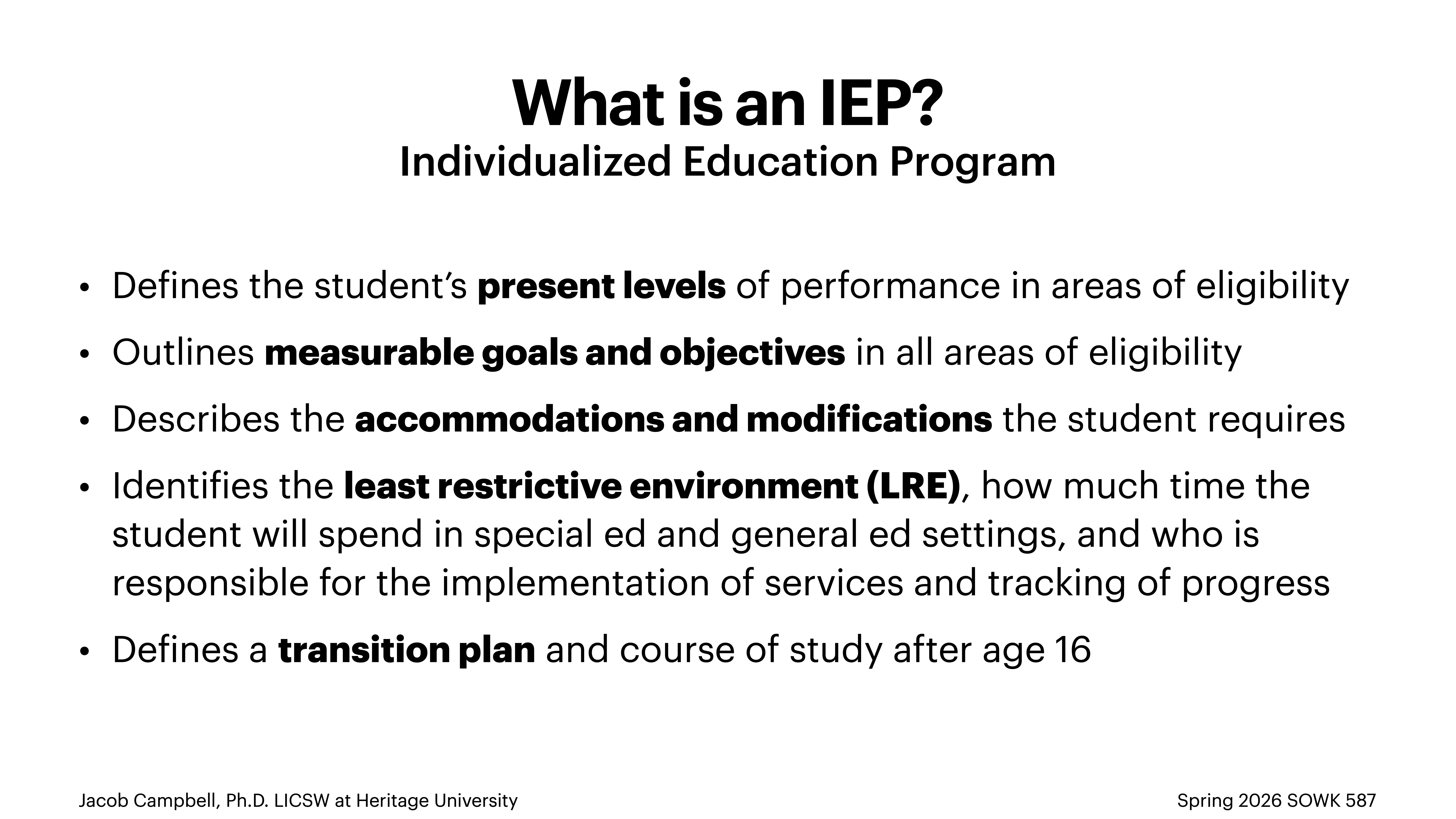 **Object**: Text slide**Action**: Describes the Individualized Education Program (IEP)**Context**: Educational presentation**Text**:'What is an IEP? Individualized Education Program- Defines student's present levels in eligibility areas- Outlines measurable goals and objectives- Describes required accommodations and modifications- Identifies least restrictive environment (LRE), time in special/general ed, implementation responsibility- Defines a transition plan post age 16Jacob Campbell, Ph.D. LCSW at Heritage University | Spring 2026 SOWK 587'