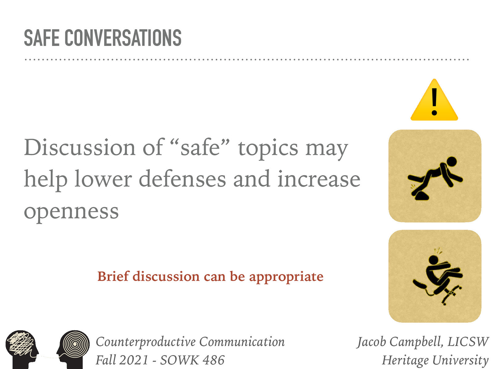  It can be very easy to be in a comfort zone of “safe” topics. These can include social chit chat which tends to foster a social rather than therapeutic relationship.    Discussion of “safe” topics may be utilized to help children or adolescents lower their defenses and risk increasing openness, thereby assisting social workers to cultivate a quasi-friend role with such clients.   Brief discussion of safe topics may be appropriate:   Getting acquainted phase Warm-up period of sessions (can be culturally relevant) 
