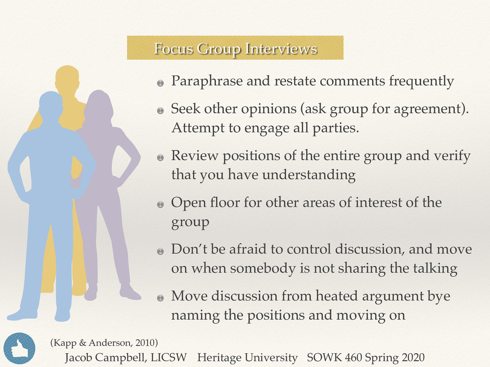 Focus Group Interviews Paraphrase and restate comments frequently Seek other opinions (ask group for agreement). Attempt to engage all parties. Review positions of the entire group and verify that you have understanding Open floor for other areas of interest of the group Don’t be afraid to control discussion, and move on when somebody is not sharing the talking Move discussion from heated argument bye naming the positions and moving on (Kapp & Anderson, 2010) Jacob Campbell, LICSW Heritage University SOWK 460 Spring 2020
