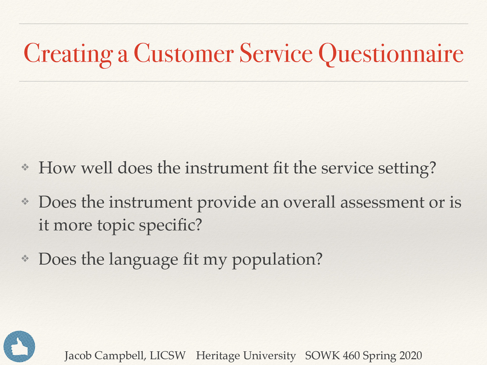 Creating a Customer Service Questionnaire ❖ How well does the instrument fit the service setting? ❖ Does the instrument provide an overall assessment or is it more topic specific? ❖ Does the language fit my population? Jacob Campbell, LICSW Heritage University SOWK 460 Spring 2020
