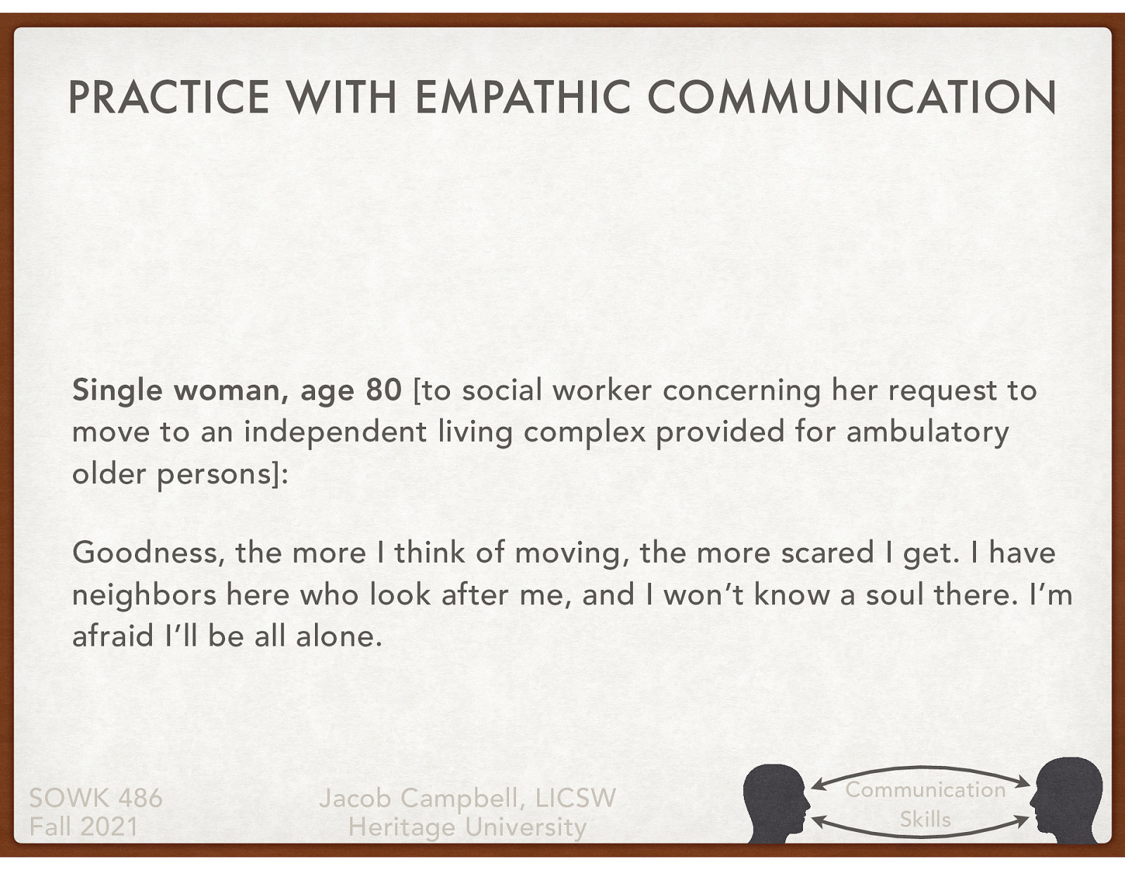 [Individual Activity] Read the statement below regarding the 80 year old woman. Come up with some possible empathetic responses that a social worker could do. [Partner Group Activity] Share your responses with a partner. Discuss with your partner what level you think your empathetic responses were Single woman, age 80 [to social worker concerning her request to move to an independent living complex provided for ambulatory older persons]: Goodness, the more I think of moving, the more scared I get. I have neighbors here who look after me, and I won’t know a soul there. I’m afraid I’ll be all alone.
