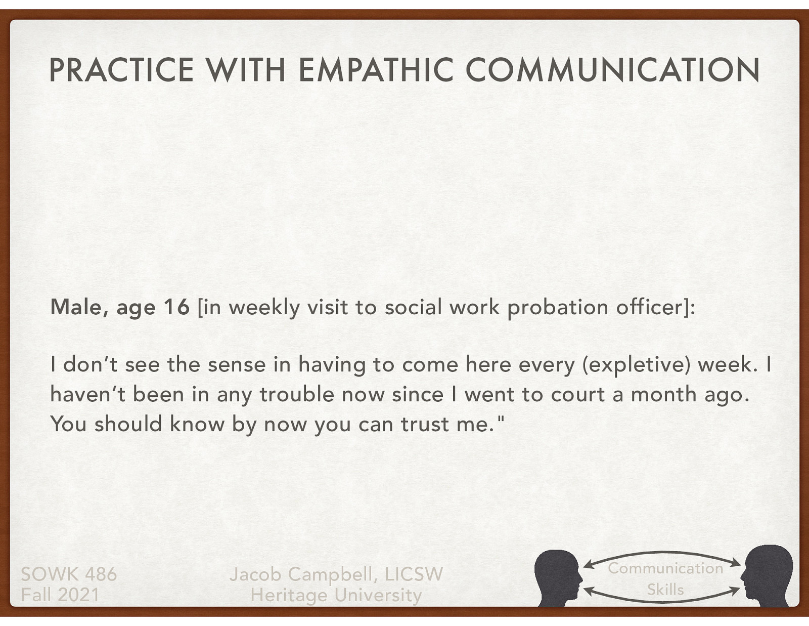 [Small Group Activity] Work in groups of 4 or 5 to review the statement about this 16 year old male client. Come up with some empathetic responses at each of the levels. Male, age 16 [in weekly visit to social work probation officer]: I don’t see the sense in having to come here every (expletive) week. I haven’t been in any trouble now since I went to court a month ago. You should know by now you can trust me.
