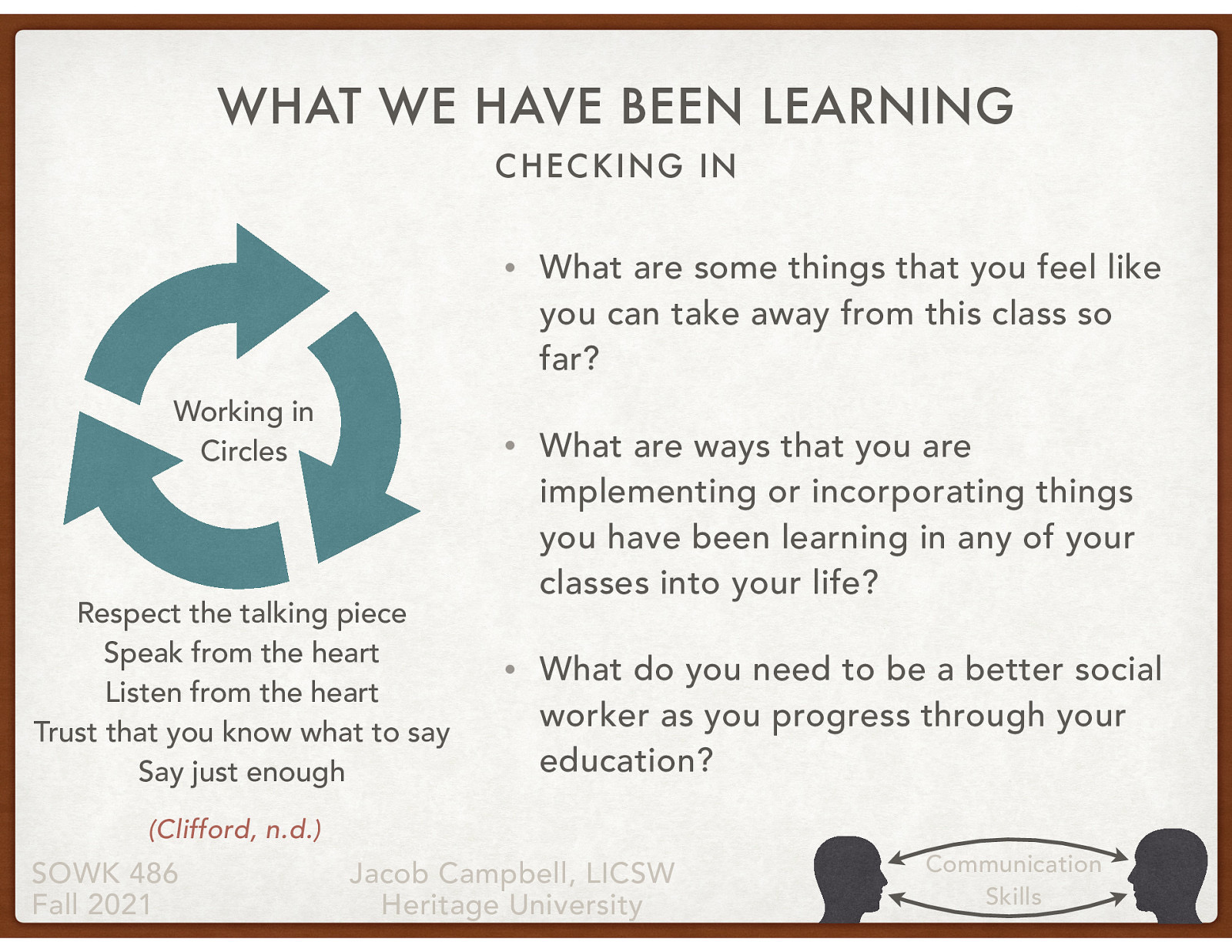  I want to spend some time talking about what we have been learning. I felt like a circle group would be the most productive way of doing this.  Group Norms:   Respect the talking piece: everyone listens, everyone has a turn  Speak from the heart: your truth, your perspectives, your expriences  Listen from the heart: Let go of stories that make it hard to hear each other  Trust that you know what to say: no need to rehearse  Say just enough: without feeling rushed, be concise and considerate of the time of others   What are some things that you feel like you can take away from this class so far? What are ways that you are implementing or incorporating things you have been learning in any of your classes into your life? What do you need to be a better social worker as you progress through your education?  Reference Clifford, A. (n.d.) Teaching restorative practices with classroom circles. Retrieved from http://restorativejustice.org/am-site/media/teaching-restorative-practices-with-classroom-circles.pdf
