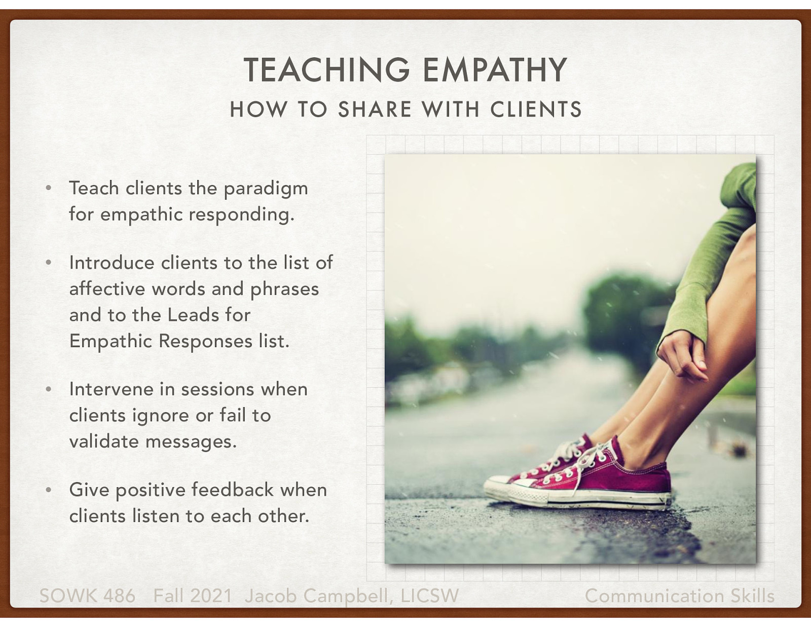  We oftentimes think about empathy as being able to put ourselves into someone else’s shoes. Still, we must also consider how we can teach our clients to put themselves into somebody’s shoes.   An important task for the social worker involves teaching clients to respond emphatically. Concerning this role, social workers should consider taking the following actions:   Teach clients the paradigm for empathic responding. Introduce clients to the list of affective words and phrases and to the Leads for Empathic Responses list. Intervene in sessions when clients ignore or fail to validate messages. Give positive feedback when clients listen to each other. 
