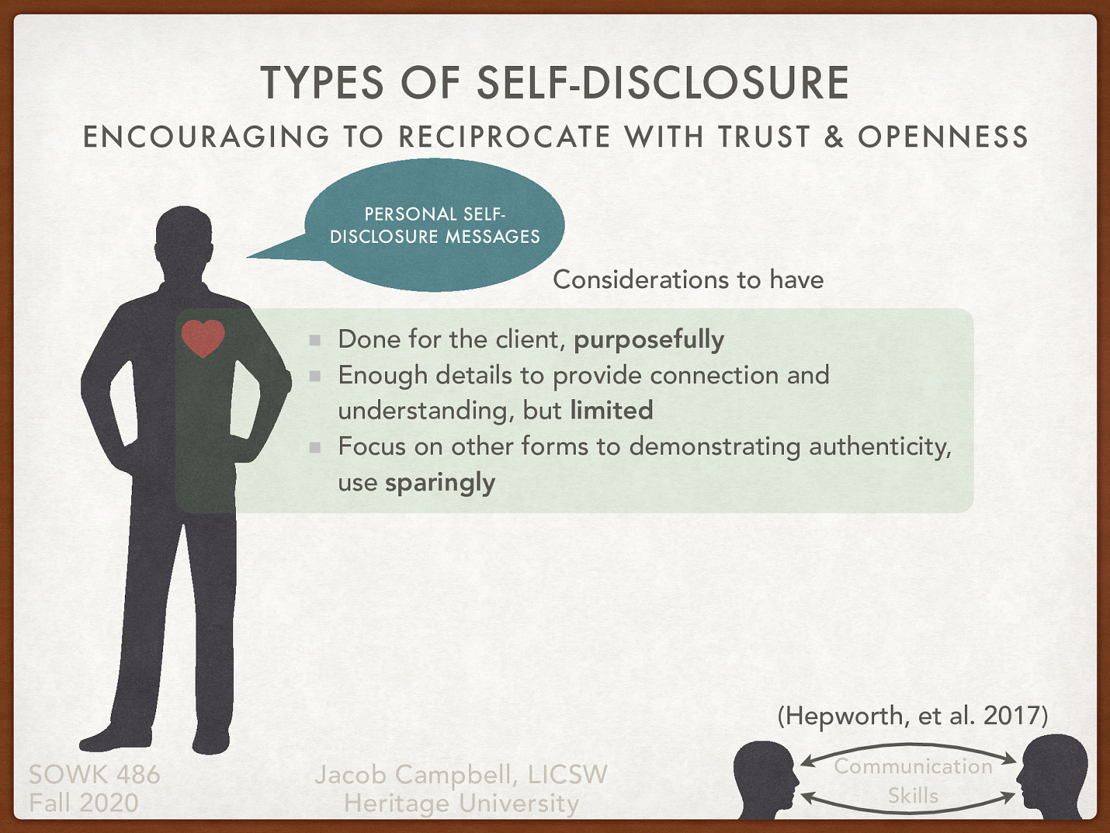  The use of self-disclosure can be a meaningful and useful tool that we use as social workers. I also want to provide caution to you. First, let me tell you about my experience and then a couple of things I have found that you should consider.   Tell story of my dad Tell story of starting our in social work and self-disclosure Talk about the three things that are important.    Done for the client, purposefully  Enough details to provide connection and understanding, but limited  Focus on other forms to demonstrating authenticity, use sparingly  
