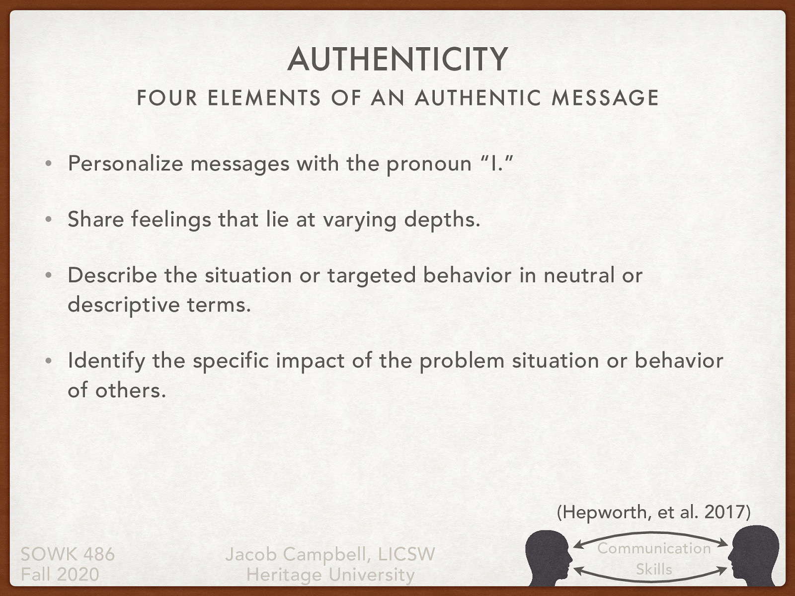  As social workers practice authentic responding and teach clients to respond authentically in their encounters with others, they should keep in mind the following guidelines related to the four elements of an authentic message:   Personalize messages with the pronoun “I.” Share feelings that lie at varying depths. Describe the situation or targeted behavior in neutral or descriptive terms. Identify the specific impact of the problem situation or behavior of others. 
