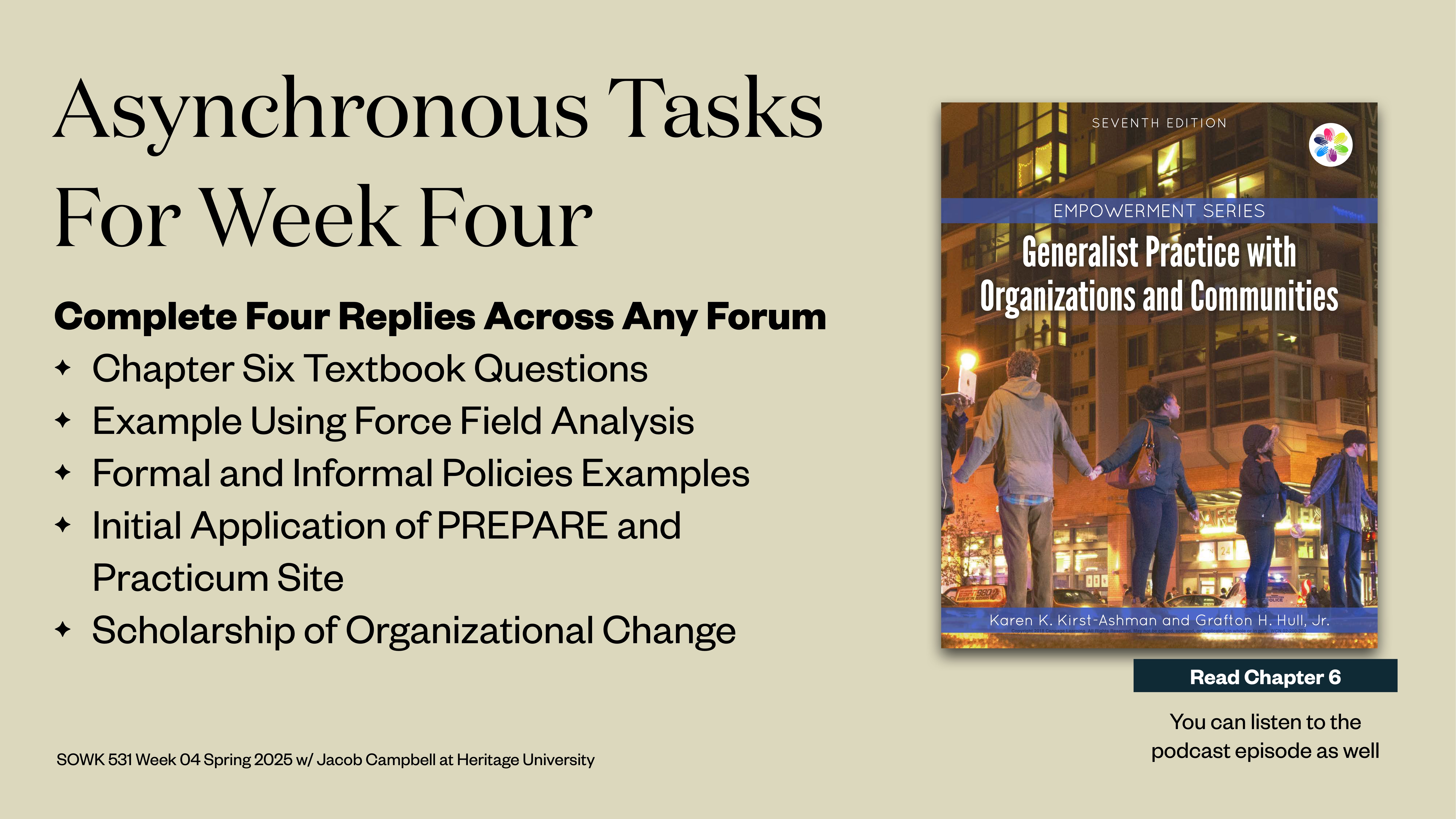 **Object**: Presentation slide**Action**: Lists tasks**Context**: Academic settingText: - 'Asynchronous Tasks For Week Four'- 'Complete Four Replies Across Any Forum'  - 'Chapter Six Textbook Questions'  - 'Example Using Force Field Analysis'  - 'Formal and Informal Policies Examples'  - 'Initial Application of PREPARE and Practicum Site'  - 'Scholarship of Organizational Change'- 'SOWK 531 Week 04 Spring 2026 w/ Jacob Campbell at Heritage University'- 'Generalist Practice with Organizations and Communities,' book cover shown- 'Read Chapter 6'- 'You can listen to the podcast episode as well'