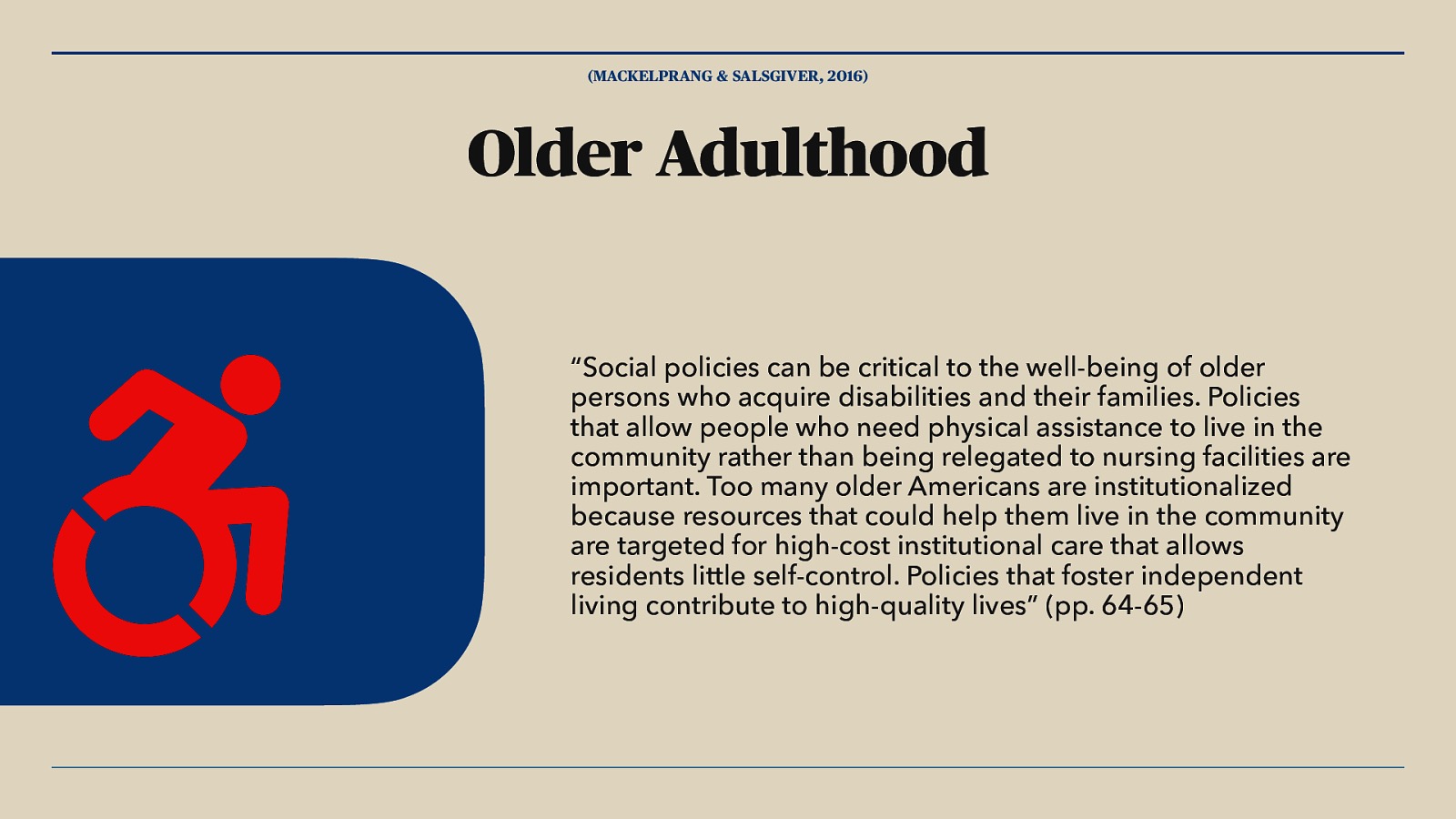 (MACKELPRANG & SALSGIVER, 2016) Older Adulthood “Social policies can be critical to the well-being of older persons who acquire disabilities and their families. Policies that allow people who need physical assistance to live in the community rather than being relegated to nursing facilities are important. Too many older Americans are institutionalized because resources that could help them live in the community are targeted for high-cost institutional care that allows residents little self-control. Policies that foster independent living contribute to high-quality lives” (pp. 64-65)
