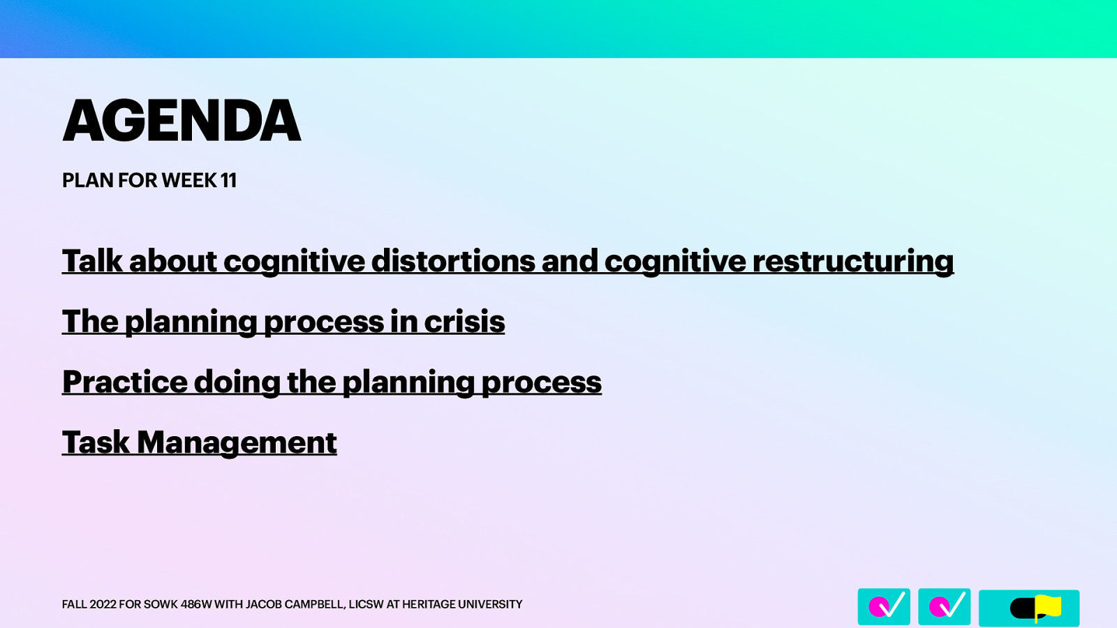 􀆅􀆅􀋊 AGENDA PLAN FOR WEEK 11 Talk about cognitive distortions and cognitive restructuring The planning process in crisis Practice doing the planning process Task Management FALL 2022 FOR SOWK 486W WITH JACOB CAMPBELL, LICSW AT HERITAGE UNIVERSITY
