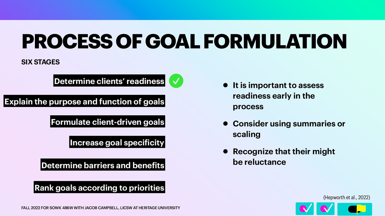 SIX STAGES Determine clients’ readiness Explain the purpose and function of goals Formulate client-driven goals Increase goal speci icity Determine barriers and bene its • It is important to assess readiness early in the process • Consider using summaries or scaling • Recognize that their might be reluctance Rank goals according to priorities (Hepworth et al., 2022) f FALL 2022 FOR SOWK 486W WITH JACOB CAMPBELL, LICSW AT HERITAGE UNIVERSITY f 􀆅􀆅􀋊 􀁣 PROCESS OF GOAL FORMULATION
